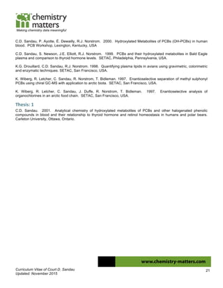 Curriculum Vitae of Court D. Sandau
Updated: November 2015
21
Making chemistry data meaningful
C.D. Sandau, P. Ayotte, É. Dewailly, R.J. Norstrom. 2000. Hydroxylated Metabolites of PCBs (OH-PCBs) in human
blood. PCB Workshop, Lexington, Kentucky, USA
C.D. Sandau, S. Newson, J.E. Elliott, R.J. Norstrom. 1999. PCBs and their hydroxylated metabolites in Bald Eagle
plasma and comparison to thyroid hormone levels. SETAC, Philadelphia, Pennsylvania, USA.
K.G. Drouillard, C.D. Sandau, R.J. Norstrom. 1998. Quantifying plasma lipids in avians using gravimetric, colorimetric
and enzymatic techniques. SETAC, San Francisco, USA.
K. Wiberg, R. Letcher, C. Sandau, R. Norstrom, T. Bidleman. 1997. Enantioselective separation of methyl sulphonyl
PCBs using chiral GC-MS with application to arctic biota. SETAC, San Francisco, USA.
K. Wiberg, R. Letcher, C. Sandau, J. Duffe, R. Norstrom, T. Bidleman. 1997. Enantioselective analysis of
organochlorines in an arctic food chain. SETAC, San Francisco, USA.
Thesis:	
  1	
  
C.D. Sandau. 2001. Analytical chemistry of hydroxylated metabolites of PCBs and other halogenated phenolic
compounds in blood and their relationship to thyroid hormone and retinol homeostasis in humans and polar bears.
Carleton University, Ottawa, Ontario.
	
  
 