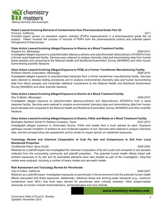 Curriculum Vitae of Court D. Sandau
Updated: November 2015
3
Making chemistry data meaningful
Patent Lawsuit Involving Removal of Contaminants from Pharmaceutical Grade Fish Oil
Pronova, California 2011
Provided expert opinion on persistent organic pollutant (POPs) measurements in a pharmaceutical grade fish oil
product. Patent involved the process of removal of POPs from the pharmaceutical product and potential patent
infringement of that process.
Class Action Lawsuit Involving Alleged Exposure to Dioxins at a Wood Treatment Facility
Koppers Inc, Mississippi 2009-2010
Investigated alleged exposure to polychlorinated dibenzo-p-dioxins and polychlorinated dibenzofurans (PCDD/Fs) from
a former wood treatment facility. Services were retained to analyze chemistry data and biomonitoring data from human
blood samples and comparing to the National Health and Nutritional Examination Survey (NHANES) and other human
biomonitoring scientific literature.
Class Action Lawsuit Involving Alleged Exposure to PCBs at a Former Transformer Manufacturing Facility
Kuhlman Electric Corporation, Mississippi 2009-2010
Investigated alleged exposure to polychlorinated biphenyls from a former transformer manufacturing facility. Services
were retained to develop testing procedures and to analyze environmental chemistry data and human biomonitoring
data from blood samples and conducted statistical comparisons to the National Health and Nutritional Examination
Survey (NHANES) and other scientific literature.
Class Action Lawsuit Involving Alleged Exposure to Dioxins at a Wood Treatment Facility
Roy O Martin, Mississippi 2009-2010
Investigated alleged exposure to polychlorinated dibenzo-p-dioxins and dibenzofurans (PCDD/Fs) from a wood
treatment facility. Services were retained to analyze environmental chemistry data and biomonitoring data from human
blood samples and compared to the National Health and Nutritional Examination Survey (NHANES) and other scientific
literature.
Class Action Lawsuit Involving Alleged Exposure to Dioxins, PAHs and Metals at a Wood Treatment Facility
Burlington Northern Sante Fe Railway Company, Texas 2007-2010
Investigated alleged exposure to chlorinated dioxins, PAHs and metals from a local railroad tie plant. Exposure
pathways include inhalation of ambient air and incidental ingestion of soil. Services were retained to analyze chemistry
data, and the corresponding risk assessment, and to render an expert opinion on residential exposures.
Toxicology Review and Chemical Composition of Coal Fly Ash and Comparisons to Soil from Local
Residential Properties
Confidential Client, Nova Scotia 2006-2009
Retained as a plaintiff expert and investigated the chemical composition of fly ash (coal) and compared to soil samples
collected from the surrounding community and plaintiff properties. The potential human health effects linked with
ambient exposures to fly ash and its associated elements were also studied as part of the investigation. Sixty-five
metals were analyzed, including a number of heavy metals and rare earth metals.
Risk Assessment and Toxicology Review for Perchlorate
City of Colton, California 2006-2007
Retained as a plaintiff expert. Investigated exposures to perchlorate in the environment and the potential human health
effects associated with those exposures. Additionally, reference doses and drinking water standards (e.g., maximum
contaminant level; MCL) that have been derived for perchlorate were critically reviewed. Other project-related
chemicals of concern include trichloroethylene, dichloroethylene and vinyl chloride.
 