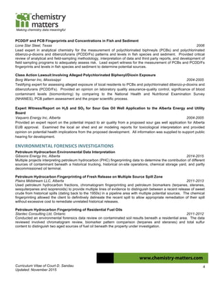 Curriculum Vitae of Court D. Sandau
Updated: November 2015
4
Making chemistry data meaningful
PCDD/F and PCB Fingerprints and Concentrations in Fish and Sediment
Lone Star Steel, Texas 2006
Lead expert in analytical chemistry for the measurement of polychlorinated biphneyls (PCBs) and polychlorinated
dibenzo-p-dioxins and dibenzofurans (PCDD/Fs) patterns and levels in fish species and sediment. Provided critical
review of analytical and field-sampling methodology, interpretation of data and third party reports, and development of
field sampling programs to adequately assess risk. Lead expert witness for the measurement of PCBs and PCDD/Fs
fingerprints and levels in fish species and sediment to determine potential sources.
Class Action Lawsuit Involving Alleged Polychlorinated Biphenyl/Dioxin Exposure
Borg Warner Inc, Mississippi 2004-2005
Testifying expert for assessing alleged exposure of local residents to PCBs and polychlorinated dibenzo-p-dioxins and
dibenzofurans (PCDD/Fs). Provided an opinion on laboratory quality assurance-quality control, significance of blood
contaminant levels (biomonitoring) by comparing to the National Health and Nutritional Examination Survey
(NHANES), PCB pattern assessment and the proper scientific process.
Expert Witness/Report on H2S and SO2 for Sour Gas Oil Well Application to the Alberta Energy and Utility
Board
Vaquero Energy Inc, Alberta 2004-2005
Provided an expert report on the potential impact to air quality from a proposed sour gas well application for Alberta
EUB approval. Examined the local air shed and air modeling reports for toxicological interpretation and provided
opinion on potential health implications from the proposed development. All information was supplied to support public
hearing for development.
ENVIRONMENTAL	
  FORENSICS	
  INVESTIGATIONS	
  
Petroleum Hydrocarbon Environmental Data Interpretation
Gibsons Energy Inc, Alberta 2014-2015
Multiple projects interpreting petroleum hydrocarbon (PHC) fingerprinting data to determine the contribution of different
sources of contaminant beneath a historical trucking, historical on-site operations, chemical storage yard, and partly
decommissioned oil terminal.
Petroleum Hydrocarbon Fingerprinting of Fresh Release on Multiple Source Spill Zone
Plains Midstream LLC, Alberta 2011-2013
Used petroleum hydrocarbon fractions, chromatogram fingerprinting and petroleum biomarkers (terpanes, steranes,
sesquiterpanes and isoprenoids) to provide multiple lines of evidence to distinguish between a recent release of sweet
crude from historical spills (dating back to the 1950s) in a pipeline area with multiple potential sources. The chemical
fingerprinting allowed the client to definitively delineate the recent spill to allow appropriate remediation of their spill
without excessive cost to remediate unrelated historical releases.
Petroleum Hydrocarbon Fingerprinting of Residential Fuel Oils
Stantec Consulting Ltd, Ontario 2011-2012
Conducted an environmental forensics data review on contaminated soil results beneath a residential area. The data
reviewed involved chromatogram review, biomarker pattern comparison (terpanes and steranes) and total sulfur
content to distinguish two aged sources of fuel oil beneath the property under investigation.
 