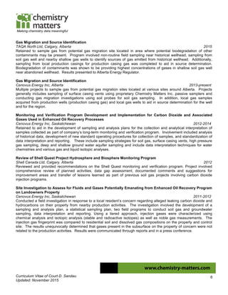 Curriculum Vitae of Court D. Sandau
Updated: November 2015
6
Making chemistry data meaningful
Gas Migration and Source Identification
TAQA North Ltd, Calgary, Alberta 2015
Retained to sample gas from potential gas migration site located in area where potential biodegradation of other
contaminants may be present. Program involved non-routine field sampling near historical wellhead, sampling from
soil gas well and nearby shallow gas wells to identify sources of gas emitted from historical wellhead. Additionally,
sampling from local production casings for production casing gas was completed to aid in source determination.
Biodegradation of contaminants was shown to be providing highest concentrations of gases in shallow soil gas well
near abandoned wellhead. Results presented to Alberta Energy Regulator.
Gas Migration and Source Identification
Cenovus Energy Inc, Alberta 2013-present
Multiple projects to sample gas from potential gas migration sites located at various sites around Alberta. Projects
generally includes sampling of surface casing vents using proprietary Chemistry Matters Inc. passive samplers and
conducting gas migration investigations using soil probes for soil gas sampling. In addition, local gas samples
acquired from production wells (production casing gas) and local gas wells to aid in source determination for the well
and for the region.
Monitoring and Verification Program Development and Implementation for Carbon Dioxide and Associated
Gases Used in Enhanced Oil Recovery Processes
Cenovus Energy Inc, Saskatchewan 2012-2014
Retained to aid in the development of sampling and analysis plans for the collection and analytical interpretation of
samples collected as part of company’s long-term monitoring and verification program. Involvement included analysis
of historical data, development of new standard operating procedures for collection of samples, and standardization of
data interpretation and reporting. These include sampling strategies for soil gas, surface casing vents, high pressure
gas sampling, deep and shallow ground water aquifer sampling and include data interpretation techniques for water
chemistries and various gas and liquid isotopic analyses.
Review of Shell Quest Project Hydrosphere and Biosphere Monitoring Program
Shell Canada Ltd, Calgary, Alberta 2012
Reviewed and provided recommendations on the Shell Quest monitoring and verification program. Project involved
comprehensive review of planned activities, data gap assessment, documented comments and suggestions for
improvement areas and transfer of lessons learned as part of previous soil gas projects involving carbon dioxide
injection programs.
Site Investigation to Assess for Fluids and Gases Potentially Emanating from Enhanced Oil Recovery Program
on Landowners Property
Cenovus Energy Inc, Saskatchewan 2011-2012
Conducted a field investigation in response to a local resident’s concern regarding alleged leaking carbon dioxide and
hydrocarbons on their property from nearby production activities. The investigation involved the development of a
sampling and analysis plan, a statistical sampling plan, two field programs to conduct soil gas and groundwater
sampling, data interpretation and reporting. Using a tiered approach, injection gases were characterized using
chemical analysis and isotopic analysis (stable and radioactive isotopes) as well as noble gas measurements. The
injection gas fingerprint was compared to residential soil and dissolved gas compositions on the property and control
site. The results unequivocally determined that gases present in the subsurface on the property of concern were not
related to the production activities. Results were communicated through reports and in a press conference.
 