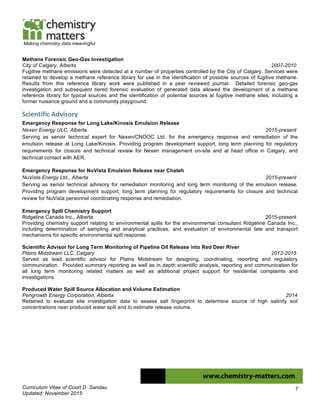 Curriculum Vitae of Court D. Sandau
Updated: November 2015
7
Making chemistry data meaningful
Methane Forensic Geo-Gas Investigation
City of Calgary, Alberta 2007-2010
Fugitive methane emissions were detected at a number of properties controlled by the City of Calgary. Services were
retained to develop a methane reference library for use in the identification of possible sources of fugitive methane.
Results from this reference library work were published in a peer reviewed journal. Detailed forensic geo-gas
investigation and subsequent tiered forensic evaluation of generated data allowed the development of a methane
reference library for typical sources and the identification of potential sources at fugitive methane sites, including a
former nuisance ground and a community playground.
Scientific	
  Advisory	
  
Emergency Response for Long Lake/Kinosis Emulsion Release
Nexen Energy ULC, Alberta 2015-present
Serving as senior technical expert for Nexen/CNOOC Ltd. for the emergency response and remediation of the
emulsion release at Long Lake/Kinosis. Providing program development support, long term planning for regulatory
requirements for closure and technical review for Nexen management on-site and at head office in Calgary, and
technical contact with AER.
Emergency Response for NuVista Emulsion Release near Chateh
NuVista Energy Ltd., Alberta 2015-present
Serving as senior technical advisory for remediation monitoring and long term monitoring of the emulsion release.
Providing program development support, long term planning for regulatory requirements for closure and technical
review for NuVista personnel coordinating response and remediation.
Emergency Spill Chemistry Support
Ridgeline Canada Inc., Alberta 2015-present
Providing chemistry support relating to environmental spills for the environmental consultant Ridgeline Canada Inc.,
including determination of sampling and analytical practices, and evaluation of environmental fate and transport
mechanisms for specific environmental spill response.
Scientific Advisor for Long Term Monitoring of Pipeline Oil Release into Red Deer River
Plains Midstream LLC, Calgary 2012-2015
Served as lead scientific advisor for Plains Midstream for designing, coordinating, reporting and regulatory
communication. Provided summary reporting as well as in depth scientific analysis, reporting and communication for
all long term monitoring related matters as well as additional project support for residential complaints and
investigations.
Produced Water Spill Source Allocation and Volume Estimation
Pengrowth Energy Corporation, Alberta 2014
Retained to evaluate site investigation data to assess salt fingerprint to determine source of high salinity soil
concentrations near produced water spill and to estimate release volume.
 