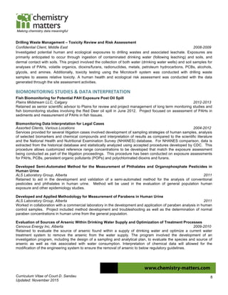 Curriculum Vitae of Court D. Sandau
Updated: November 2015
8
Making chemistry data meaningful
Drilling Waste Management – Toxicity Review and Risk Assessment
Confidential Client, Middle East 2008-2009
Investigated potential human and ecological exposures to drilling wastes and associated leachate. Exposures are
primarily anticipated to occur through ingestion of contaminated drinking water (following leaching) and soils, and
dermal contact with soils. This project involved the collection of both water (drinking water wells) and soil samples for
analyses of PAHs, volatile organics, dioxins/furans, radionuclides, metals, petroleum hydrocarbons, PCBs, alcohols,
glycols, and amines. Additionally, toxicity testing using the Microtox® system was conducted with drilling waste
samples to assess relative toxicity. A human health and ecological risk assessment was conducted with the data
generated through the site assessment activities.
BIOMONITORING	
  STUDIES	
  &	
  DATA	
  INTERPRETATION	
  
Fish Biomonitoring for Potential PAH Exposure Post Oil Spill
Plains Midstream LLC, Calgary 2012-2013
Retained as senior scientific advisor to Plains for review and project management of long term monitoring studies and
fish biomonitoring studies involving the Red Deer oil spill in June 2012. Project focused on assessment of PAHs in
sediments and measurement of PAHs in fish tissues.
Biomonitoring Data Interpretation for Legal Cases
Assorted Clients, Various Locations 2004-2012
Services provided for several litigation cases involved development of sampling strategies of human samples, analysis
of selected biomarkers and chemical compounds and interpretation of results as compared to the scientific literature
and the National Health and Nutritional Examination Survey (NHANES) database. For NHANES comparison, data is
extracted from the historical database and statistically analyzed using accepted procedures developed by CDC. This
procedure allows customized reference range concentrations to be developed that match the exposure assessment
being conducted as part of the litigation proceedings. This procedure has been conducted on exposure assessments
for PAHs, PCBs, persistent organic pollutants (POPs) and polychlorinated dioxins and furans.
Developed Semi-Automated Method for the Measurement of Phthalates and Organophosphate Pesticides in
Human Urine
ALS Laboratory Group, Alberta 2011
Retained to aid in the development and validation of a semi-automated method for the analysis of conventional
pesticides and phthalates in human urine. Method will be used in the evaluation of general population human
exposure and other epidemiology studies.
Developed and Applied Methodology for Measurement of Parabens in Human Urine
ALS Laboratory Group, Alberta 2011
Worked in collaboration with a commercial laboratory in the development and application of paraben analysis in human
control samples. Project included method development and troubleshooting as well as the determination of normal
paraben concentrations in human urine from the general population.
Evaluation of Sources of Arsenic Within Drinking Water Supply and Optimization of Treatment Processes
Cenovus Energy Inc, Alberta 2009-2010
Retained to evaluate the source of arsenic found within a supply of drinking water and optimize a current water
treatment system to remove the arsenic from the water supply. The program involved the development of an
investigation program, including the design of a sampling and analytical plan, to evaluate the species and source of
arsenic as well as risk associated with water consumption. Interpretation of chemical data will allowed for the
modification of the engineering system to ensure the removal of arsenic to below regulatory guidelines.
 