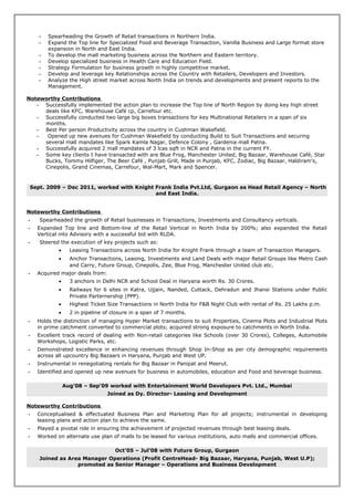  Spearheading the Growth of Retail transactions in Northern India.
 Expand the Top line for Specialized Food and Beverage Transaction, Vanilla Business and Large format store
expansion in North and East India.
 To develop the mall marketing business across the Northern and Eastern territory.
 Develop specialized business in Health Care and Education Field.
 Strategy Formulation for business growth in highly competitive market.
 Develop and leverage key Relationships across the Country with Retailers, Developers and Investors.
 Analyze the High street market across North India on trends and developments and present reports to the
Management.
Noteworthy Contributions
 Successfully implemented the action plan to increase the Top line of North Region by doing key high street
deals like KFC, Warehouse Café cp, Carrefour etc.
 Successfully conducted two large big boxes transactions for key Multinational Retailers in a span of six
months.
 Best Per person Productivity across the country in Cushman Wakefield.
 Opened up new avenues for Cushman Wakefield by conducting Build to Suit Transactions and securing
several mall mandates like Spark Kamla Nagar, Defence Colony , Gardenia mall Patna.
 Successfully acquired 2 mall mandates of 3 lcas sqft in NCR and Patna in the current FY.
 Some key clients I have transacted with are Blue Frog, Manchester United, Big Bazaar, Warehouse Café, Star
Bucks, Tommy Hilfiger, The Beer Café , Punjab Grill, Made in Punjab, KFC, Zodiac, Big Bazaar, Haldiram’s,
Cinepolis, Grand Cinemas, Carrefour, Wal-Mart, Mark and Spencer.
Sept. 2009 – Dec 2011, worked with Knight Frank India Pvt.Ltd, Gurgaon as Head Retail Agency – North
and East India.
Noteworthy Contributions
 Spearheaded the growth of Retail businesses in Transactions, Investments and Consultancy verticals.
 Expanded Top line and Bottom-line of the Retail Vertical in North India by 200%; also expanded the Retail
Vertical into Advisory with a successful bid with RLDA.
 Steered the execution of key projects such as:
• Leasing Transactions across North India for Knight Frank through a team of Transaction Managers.
• Anchor Transactions, Leasing, Investments and Land Deals with major Retail Groups like Metro Cash
and Carry, Future Group, Cinepolis, Zee, Blue Frog, Manchester United club etc.
 Acquired major deals from:
• 3 anchors in Delhi NCR and School Deal in Haryana worth Rs. 30 Crores.
• Railways for 6 sites in Katra, Ujjain, Nanded, Cuttack, Dehradun and Jhansi Stations under Public
Private Parternership (PPP).
• Highest Ticket Size Transactions in North India for F&B Night Club with rental of Rs. 25 Lakhs p.m.
• 2 in pipeline of closure in a span of 7 months.
 Holds the distinction of managing Hyper Market transactions to suit Properties, Cinema Plots and Industrial Plots
in prime catchment converted to commercial plots; acquired strong exposure to catchments in North India.
 Excellent track record of dealing with Non-retail categories like Schools (over 30 Crores), Colleges, Automobile
Workshops, Logistic Parks, etc.
 Demonstrated excellence in enhancing revenues through Shop In-Shop as per city demographic requirements
across all upcountry Big Bazaars in Haryana, Punjab and West UP.
 Instrumental in renegotiating rentals for Big Bazaar in Panipat and Meerut.
 Identified and opened up new avenues for business in automobiles, education and Food and beverage business.
Aug’08 – Sep’09 worked with Entertainment World Developers Pvt. Ltd., Mumbai
Joined as Dy. Director- Leasing and Development
Noteworthy Contributions
 Conceptualised & effectuated Business Plan and Marketing Plan for all projects; instrumental in developing
leasing plans and action plan to achieve the same.
 Played a pivotal role in ensuring the achievement of projected revenues through best leasing deals.
 Worked on alternate use plan of malls to be leased for various institutions, auto malls and commercial offices.
Oct’05 – Jul’08 with Future Group, Gurgaon
Joined as Area Manager Operations (Profit CentreHead- Big Bazaar, Haryana, Punjab, West U.P);
promoted as Senior Manager – Operations and Business Development
 