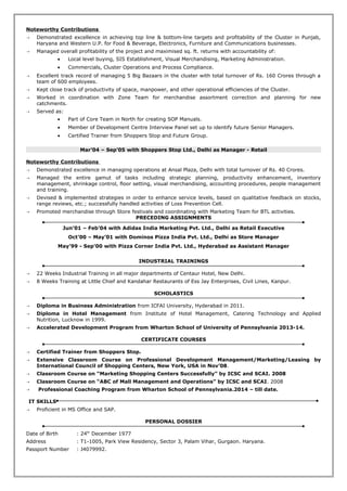 Noteworthy Contributions
 Demonstrated excellence in achieving top line & bottom-line targets and profitability of the Cluster in Punjab,
Haryana and Western U.P. for Food & Beverage, Electronics, Furniture and Communications businesses.
 Managed overall profitability of the project and maximised sq. ft. returns with accountability of:
• Local level buying, SIS Establishment, Visual Merchandising, Marketing Administration.
• Commercials, Cluster Operations and Process Compliance.
 Excellent track record of managing 5 Big Bazaars in the cluster with total turnover of Rs. 160 Crores through a
team of 600 employees.
 Kept close track of productivity of space, manpower, and other operational efficiencies of the Cluster.
 Worked in coordination with Zone Team for merchandise assortment correction and planning for new
catchments.
 Served as:
• Part of Core Team in North for creating SOP Manuals.
• Member of Development Centre Interview Panel set up to identify future Senior Managers.
• Certified Trainer from Shoppers Stop and Future Group.
Mar’04 – Sep’05 with Shoppers Stop Ltd., Delhi as Manager - Retail
Noteworthy Contributions
 Demonstrated excellence in managing operations at Ansal Plaza, Delhi with total turnover of Rs. 40 Crores.
 Managed the entire gamut of tasks including strategic planning, productivity enhancement, inventory
management, shrinkage control, floor setting, visual merchandising, accounting procedures, people management
and training.
 Devised & implemented strategies in order to enhance service levels, based on qualitative feedback on stocks,
range reviews, etc.; successfully handled activities of Loss Prevention Cell.
 Promoted merchandise through Store festivals and coordinating with Marketing Team for BTL activities.
PRECEDING ASSIGNMENTS
Jun’01 – Feb’04 with Adidas India Marketing Pvt. Ltd., Delhi as Retail Executive
Oct’00 – May’01 with Dominos Pizza India Pvt. Ltd., Delhi as Store Manager
May’99 - Sep’00 with Pizza Corner India Pvt. Ltd., Hyderabad as Assistant Manager
INDUSTRIAL TRAININGS
 22 Weeks Industrial Training in all major departments of Centaur Hotel, New Delhi.
 8 Weeks Training at Little Chief and Kandahar Restaurants of Ess Jay Enterprises, Civil Lines, Kanpur.
SCHOLASTICS
 Diploma in Business Administration from ICFAI University, Hyderabad in 2011.
 Diploma in Hotel Management from Institute of Hotel Management, Catering Technology and Applied
Nutrition, Lucknow in 1999.
 Accelerated Development Program from Wharton School of University of Pennsylvania 2013-14.
CERTIFICATE COURSES
 Certified Trainer from Shoppers Stop.
 Extensive Classroom Course on Professional Development Management/Marketing/Leasing by
International Council of Shopping Centers, New York, USA in Nov’08.
 Classroom Course on “Marketing Shopping Centers Successfully” by ICSC and SCAI. 2008
 Classroom Course on “ABC of Mall Management and Operations” by ICSC and SCAI. 2008
 Professional Coaching Program from Wharton School of Pennsylvania.2014 – till date.
IT SKILLS
 Proficient in MS Office and SAP.
PERSONAL DOSSIER
Date of Birth : 24th
December 1977
Address : T1-1005, Park View Residency, Sector 3, Palam Vihar, Gurgaon. Haryana.
Passport Number : J4079992.
 