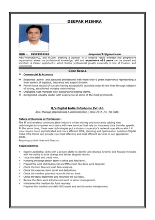 DEEPAK MISHRA
MOB :- 09582953565 deepmind11@gmail.com.
MBA-Finance(SMU), and B.Com. Seeking a position in a creative result oriented and progressive
organization where my professional knowledge, skill and experience of 6 years can be shared and
enriched. A Career opportunity, which fosters professional growth especially in line of Finance, and
commercial.
CORE SKILLS
 Commercial & Accounts
 Seasoned admin and accounts professional with more than 6 years experience representing a
wide variety of logistics, insurance and export division.
 Proven track record of success having successfully launched several new lines through network
of strong, established industry relationships
 Dedicated Asst manager with background leading teams.
 Recognized industry leader with experience at some of the most prominent.
M/s Digital India Infrahome Pvt.Ltd.
Asst. Manage (Operational & Administration ) (Dec 2015 ,To Till Date)
Nature of Business or Profession:-
The IT and wireless communication industry is fast moving and constantly adding new
technologies to empower end-users with new services that rely on increased data transfer speeds.
At the same time, these new technologies put a strain on operator's network operations which in
turn require more sophisticated and more efficient OSS, planning and optimisation solutions Digital
India Infra Home can provide you most effective and cost efficient services in our specialized
areas.
Reporting to Unit Head and Director.
Responsibilities
 Expert Leadership. skills with a proven ability to identify and develop dynamic and focused inviduals
with the ability to drive change and deliver targeted results
 Issue the debit and credit note.
 Handling the large person team in office and field level .
 Prepaid the work distribution list and MIS report like done work targeted.
 Check the fund flow and cash flow analyses.
 Check the expense claim detail and deductions.
 Check the vendors payment reconcile the our book.
 Check the Bank Statement and reconcile the our book.
 Review the daily work activities and sent to senior management.
 Maintained the creditors for fund recovery
Prepared the monthly and daily MIS report and sent to senior management.
 
