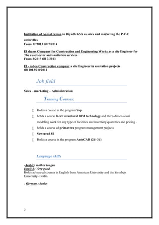 2
Institution of Aamal reman in Riyadh KSA as sales and marketing the P.V.C
umbrellas
From 12/2013 till 7/2014
foreeras a site EnginEl shams Company for Construction and Engineering Works
The road sector and sanitation services
From 2/2013 till 7/2013
in sanitation projectsa site Engineerrabea Construction company-El
2012/8till 2013/2
Job field
Sales – marketing – Administration
Training Courses:
 Holds a course in the program Sap.
 holds a course Revit structural BIM technology and three-dimensional
modeling work for any type of facilities and inventory quantities and pricing .
 holds a course of primavera program management projects
 Sewercad 8I
 Holds a course in the program AutoCAD (2d–3d)
Language skills
mother tongue:Arabic-
good: VeryEnglish
Holds advanced courses in English from American University and the Steinbeis
University- Berlin.
: basicsGerman-
 