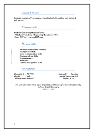 3
Interests& Hobbies
internet, computer, TV program, swimming football, reading, play station &
driving car.
Computer skills
Professionally Using Microsoft Office
- Windows Vista Core –Discovering the Internet 2007.
-Excel 2007 core – Access 2007 core –
Personal skills:
 Attention to detail and accuracy
 Interpersonal skills
 Good communication skills
 Problem-solving skills
 Stress tolerance
 Tenacious
 Conflict management skills
Personal Data
Date of birth : 7/6/1988 Nationality : Egyptian
Gender : male Marital status: married
Military status: finished licenses & car
I'm Mohamed and I'm a sales engineer and Wishing To Have Opportunity
In Your Great Company
**********
 