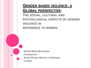 GENDER BASED VIOLENCE: A
GLOBAL PERSPECTIVE:
THE SOCIAL, CULTURAL AND
PSYCHOLOGICAL ASPECTS OF GENDER
VIOLENCE IN
REFERENCE TO WOMEN.
Rachel Wela Nkumanda
Chairperson
South African Women in Dialogue
London
 