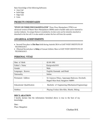 Basic Knowledge of the following Softwares: 
 Auto Cad 
 Solid Edge 
 Edge Cam 
 Catia 
PROJECTS UNDERTAKEN 
”STUDY ON THREE PIECE MANIPULATOR” Three-Piece Manipulator (TPM) is an 
advanced version of Master Slave Manipulators (MSM) used to handle radio active material in 
nuclear industry. Its unique feature is modularity; its slave arm can be remotely attached or 
detached in the hot cell. It is also sealed to isolate the hot cell from the outside. 
AWARDS & ACHIEVEMENTS 
 Secured First place in Dirt Race held during Aakrithi 2K14 in EAST WEST INSTITUTE OF 
TECHNOLOGY. 
 Obtained Second place in Relay of Annual Athletic Meet in EAST WEST INSTITTUTE OF 
TECHNOLOGY. 
PERSONAL VITAE 
Date of Birth : 02-09-1993 
Father’s Name : Karigowda B H 
Gender : Male 
Languages Known : English, Kannada and Hindi 
Nationality : Indian 
Permanent Address : Sri Anjaneya Nilaya, Appanappa Badavane, Herohalli, 
Magadi Main Road, Bangalore-560091 
Educational Qualification : Bachelor of Engineering (Mechanical Engineering) 
Hobbies : Playing Cricket, Kho-Kho, Shuttle, Biking. 
DECLARATION 
I hereby declare that the information furnished above is true to the best of my 
knowledge . 
Date : 
Place: Bangalore 
Chethan B K 
