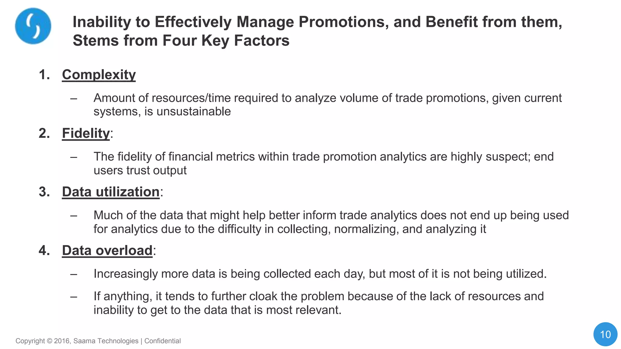 10
Copyright © 2016, Saama Technologies | Confidential
Inability to Effectively Manage Promotions, and Benefit from them,
Stems from Four Key Factors
1. Complexity
– Amount of resources/time required to analyze volume of trade promotions, given current
systems, is unsustainable
2. Fidelity:
– The fidelity of financial metrics within trade promotion analytics are highly suspect; end
users trust output
3. Data utilization:
– Much of the data that might help better inform trade analytics does not end up being used
for analytics due to the difficulty in collecting, normalizing, and analyzing it
4. Data overload:
– Increasingly more data is being collected each day, but most of it is not being utilized.
– If anything, it tends to further cloak the problem because of the lack of resources and
inability to get to the data that is most relevant.
 