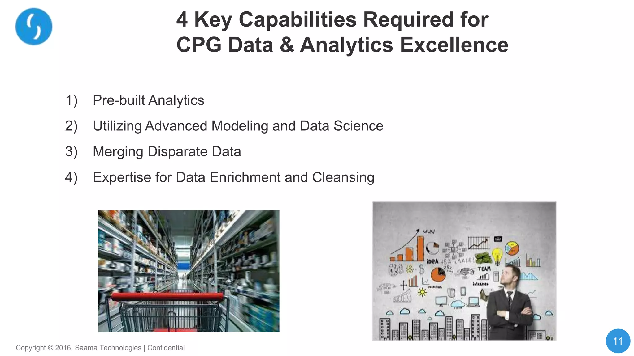 11
Copyright © 2016, Saama Technologies | Confidential
4 Key Capabilities Required for
CPG Data & Analytics Excellence
1) Pre-built Analytics
2) Utilizing Advanced Modeling and Data Science
3) Merging Disparate Data
4) Expertise for Data Enrichment and Cleansing
 