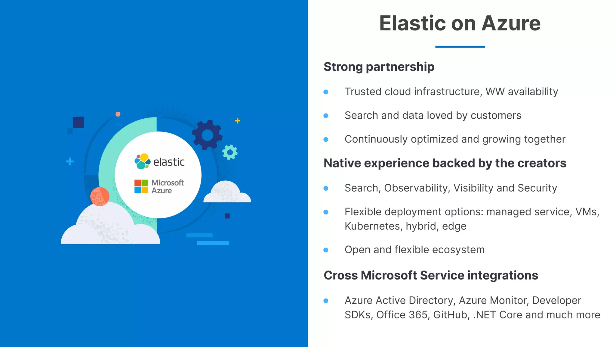 4
Strong partnership
● Trusted cloud infrastructure, WW availability
● Search and data loved by customers
● Continuously optimized and growing together
Native experience backed by the creators
● Search, Observability, Visibility and Security
● Flexible deployment options: managed service, VMs,
Kubernetes, hybrid, edge
● Open and flexible ecosystem
Cross Microsoft Service integrations
● Azure Active Directory, Azure Monitor, Developer
SDKs, Office 365, GitHub, .NET Core and much more
Elastic on Azure
 