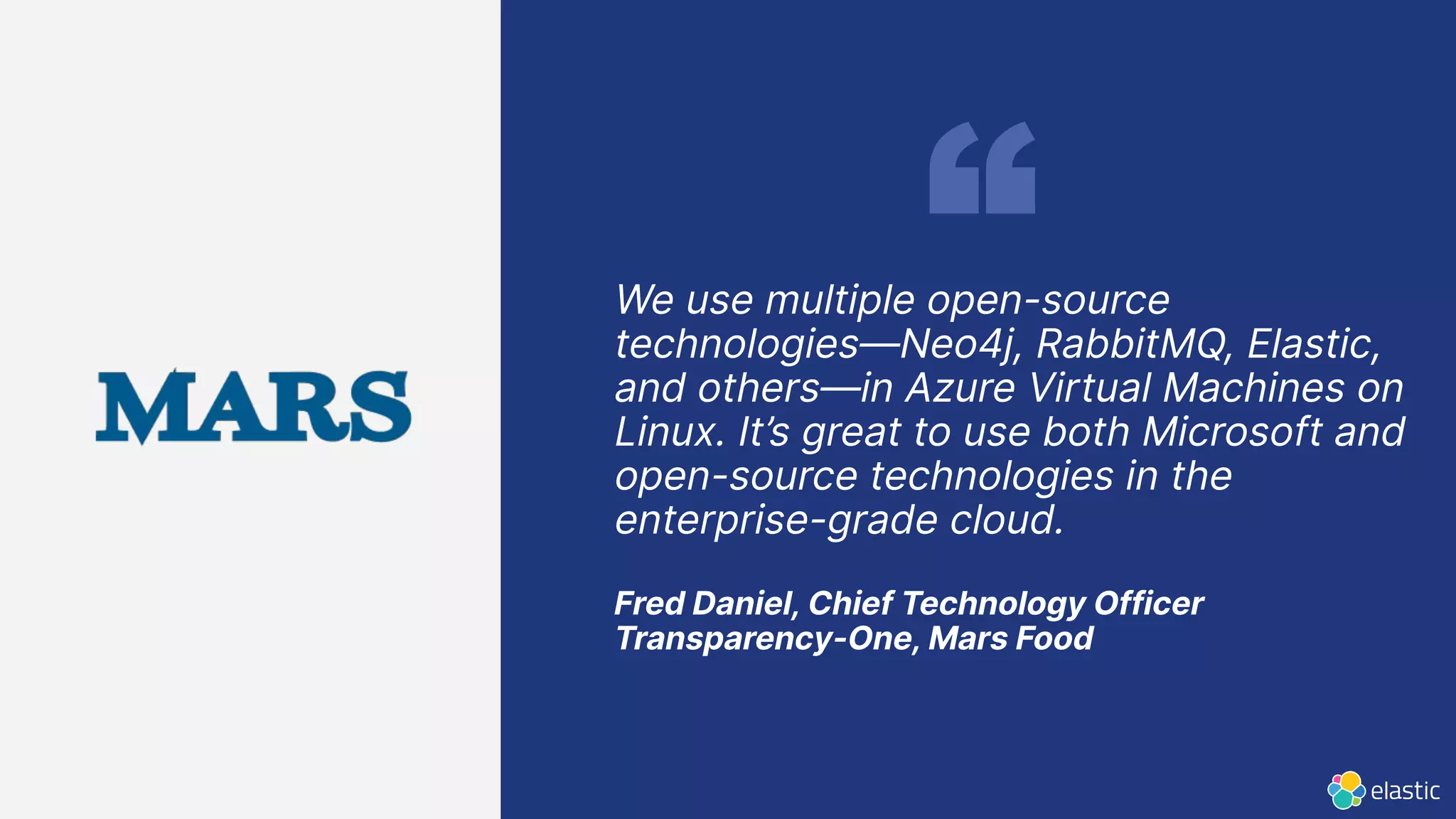 We use multiple open-source
technologies—Neo4j, RabbitMQ, Elastic,
and others—in Azure Virtual Machines on
Linux. It’s great to use both Microsoft and
open-source technologies in the
enterprise-grade cloud.
Fred Daniel, Chief Technology Officer
Transparency-One, Mars Food
 