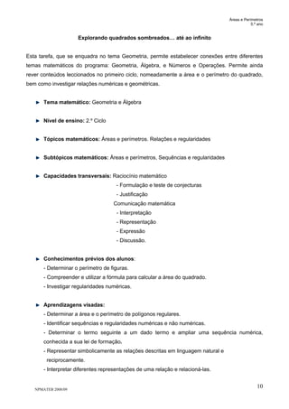Áreas e Perímetros
5.º ano
NPMATEB 2008/09
10
Explorando quadrados sombreados… até ao infinito
Esta tarefa, que se enquadra no tema Geometria, permite estabelecer conexões entre diferentes
temas matemáticos do programa: Geometria, Álgebra, e Números e Operações. Permite ainda
rever conteúdos leccionados no primeiro ciclo, nomeadamente a área e o perímetro do quadrado,
bem como investigar relações numéricas e geométricas.
Tema matemático: Geometria e Álgebra
Nível de ensino: 2.º Ciclo
Tópicos matemáticos: Áreas e perímetros. Relações e regularidades
Subtópicos matemáticos: Áreas e perímetros, Sequências e regularidades
Capacidades transversais: Raciocínio matemático
- Formulação e teste de conjecturas
- Justificação
Comunicação matemática
- Interpretação
- Representação
- Expressão
- Discussão.
Conhecimentos prévios dos alunos:
- Determinar o perímetro de figuras.
- Compreender e utilizar a fórmula para calcular a área do quadrado.
- Investigar regularidades numéricas.
Aprendizagens visadas:
- Determinar a área e o perímetro de polígonos regulares.
- Identificar sequências e regularidades numéricas e não numéricas.
- Determinar o termo seguinte a um dado termo e ampliar uma sequência numérica,
conhecida a sua lei de formação.
- Representar simbolicamente as relações descritas em linguagem natural e
reciprocamente.
- Interpretar diferentes representações de uma relação e relacioná-las.
 
