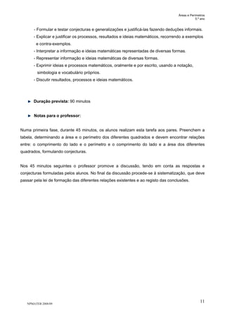 Áreas e Perímetros
5.º ano
NPMATEB 2008/09
11
- Formular e testar conjecturas e generalizações e justificá-las fazendo deduções informais.
- Explicar e justificar os processos, resultados e ideias matemáticos, recorrendo a exemplos
e contra-exemplos.
- Interpretar a informação e ideias matemáticas representadas de diversas formas.
- Representar informação e ideias matemáticas de diversas formas.
- Exprimir ideias e processos matemáticos, oralmente e por escrito, usando a notação,
simbologia e vocabulário próprios.
- Discutir resultados, processos e ideias matemáticos.
Duração prevista: 90 minutos
Notas para o professor:
Numa primeira fase, durante 45 minutos, os alunos realizam esta tarefa aos pares. Preenchem a
tabela, determinando a área e o perímetro dos diferentes quadrados e devem encontrar relações
entre: o comprimento do lado e o perímetro e o comprimento do lado e a área dos diferentes
quadrados, formulando conjecturas.
Nos 45 minutos seguintes o professor promove a discussão, tendo em conta as respostas e
conjecturas formuladas pelos alunos. No final da discussão procede-se à sistematização, que deve
passar pela lei de formação das diferentes relações existentes e ao registo das conclusões.
 