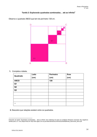 Áreas e Perímetros
5.º ano
NPMATEB 2008/09
14
Tarefa 2: Explorando quadrados sombreados… até ao infinito2
Observa o quadrado ABCD que tem de perímetro 128 cm.
1. Completa a tabela.
Quadrado
Lado
(cm)
Perímetro
(cm)
Área
(cm)
ABCD 128
Q1
Q2
Q3
...
2. Descobre que relações existem entre os quadrados.
Extensão da tarefa “Quadrados sombreados… até ao infinito” dos materiais de apoio ao professor Números racionais não negativos:
tarefas para o 5.º ano disponíveis em http://sitio.dgidc.min-du.pt/matematica/Documents/npmeb/Materiais_Racionais_5ano.pdf
Q 1
Q 2
Q 3
 