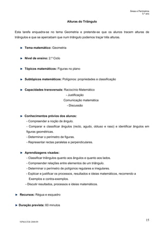 Áreas e Perímetros
5.º ano
NPMATEB 2008/09
15
Alturas do Triângulo
Esta tarefa enquadra-se no tema Geometria e pretende-se que os alunos tracem alturas de
triângulos e que se apercebam que num triângulo podemos traçar três alturas.
Tema matemático: Geometria
Nível de ensino: 2.º Ciclo
Tópicos matemáticos: Figuras no plano
Subtópicos matemáticos: Polígonos: propriedades e classificação
Capacidades transversais: Raciocínio Matemático
- Justificação
Comunicação matemática
- Discussão
Conhecimentos prévios dos alunos:
- Compreender a noção de ângulo.
- Comparar e classificar ângulos (recto, agudo, obtuso e raso) e identificar ângulos em
figuras geométricas.
- Determinar o perímetro de figuras.
- Representar rectas paralelas e perpendiculares.
Aprendizagens visadas:
- Classificar triângulos quanto aos ângulos e quanto aos lados.
- Compreender relações entre elementos de um triângulo.
- Determinar o perímetro de polígonos regulares e irregulares.
- Explicar e justificar os processos, resultados e ideias matemáticos, recorrendo a
Exemplos e contra-exemplos.
- Discutir resultados, processos e ideias matemáticos.
Recursos: Régua e esquadro
Duração prevista: 60 minutos
 