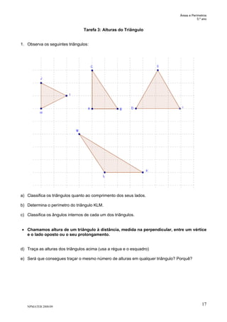 Áreas e Perímetros
5.º ano
NPMATEB 2008/09
17
Tarefa 3: Alturas do Triângulo
1. Observa os seguintes triângulos:
a) Classifica os triângulos quanto ao comprimento dos seus lados.
b) Determina o perímetro do triângulo KLM.
c) Classifica os ângulos internos de cada um dos triângulos.
• Chamamos altura de um triângulo à distância, medida na perpendicular, entre um vértice
e o lado oposto ou o seu prolongamento.
d) Traça as alturas dos triângulos acima (usa a régua e o esquadro)
e) Será que consegues traçar o mesmo número de alturas em qualquer triângulo? Porquê?
 