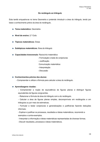 Áreas e Perímetros
5.º ano
NPMATEB 2008/09
18
Do rectângulo ao triângulo
Esta tarefa enquadra-se no tema Geometria e pretende introduzir a área do triângulo, tendo por
base o conhecimento prévio da área do rectângulo.
Tema matemático: Geometria
Nível de ensino: 2.º Ciclo
Tópicos matemáticos: Áreas
Subtópicos matemáticos: Área do triângulo
Capacidades transversais: Raciocínio matemático
- Formulação e teste de conjecturas
- Justificação.
Comunicação matemática:
- Interpretação
- Discussão
Conhecimentos prévios dos alunos:
- Compreender e utilizar a fórmula para calcular a área do rectângulo.
Aprendizagens visadas:
- Compreender a noção de equivalência de figuras planas e distinguir figuras
equivalentes de figuras congruentes.
- Relacionar a fórmula da área do triângulo com a do rectângulo.
- Calcular a área de figuras planas simples, decomponíveis em rectângulos e em
triângulos ou por meio de estimativas.
- Formular e testar conjecturas e generalizações e justificá-las fazendo deduções
informais;
- Explicar e justificar os processos, resultados e ideias matemáticos, recorrendo a
exemplos e contra-exemplos.
- Interpretar a informação e ideias matemáticas representadas de diversas formas.
- Discutir resultados, processos e ideias matemáticos.
 