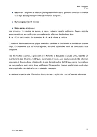 Áreas e Perímetros
5.º ano
NPMATEB 2008/09
19
Recursos: Geoplanos e elásticos (na impossibilidade usar o geoplano fornecido na tarefa e
usar lápis de cor para representar os diferentes triângulos).
Duração prevista: 45 minutos
Notas para o professor:
Nos primeiros 15 minutos os alunos, a pares, realizam trabalho autónomo. Devem recordar
aspectos relativos aos rectângulos, nomeadamente, a fórmula do cálculo da área:
A = c x l (c = comprimento; l = largura) ou A = b x a (b = base; a = altura)
O professor deve questionar os grupos de modo a perceber as dificuldades e dúvidas que possam
surgir. É fundamental que os alunos registem, de forma organizada, todas as conclusões a que
chegaram.
Nos 20 minutos seguintes, o professor deve fomentar a discussão no grupo turma, fazendo um
levantamento dos diferentes rectângulos construídos, levando, caso os alunos ainda não o tenham
observado, à descoberta da relação entre a área do rectângulo e do triângulo, com a mesma base
e a mesma altura, assim como à sua justificação. É importante e rico que as diferentes construções
sejam mostradas para toda a turma e registadas no quadro.
No restante tempo da aula, 10 minutos, deve promover o registo das conclusões mais relevantes.
 