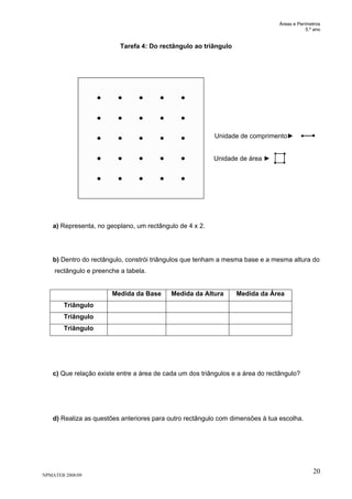 Áreas e Perímetros
5.º ano
NPMATEB 2008/09
20
Tarefa 4: Do rectângulo ao triângulo
Unidade de comprimento►
Unidade de área ►
a) Representa, no geoplano, um rectângulo de 4 x 2.
b) Dentro do rectângulo, constrói triângulos que tenham a mesma base e a mesma altura do
rectângulo e preenche a tabela.
Medida da Base Medida da Altura Medida da Área
Triângulo
Triângulo
Triângulo
c) Que relação existe entre a área de cada um dos triângulos e a área do rectângulo?
d) Realiza as questões anteriores para outro rectângulo com dimensões à tua escolha.
 