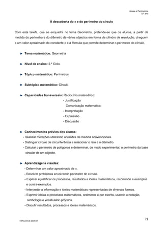 Áreas e Perímetros
5.º ano
NPMATEB 2008/09
21
À descoberta do π e do perímetro do círculo
Com esta tarefa, que se enquadra no tema Geometria, pretende-se que os alunos, a partir da
medida do perímetro e do diâmetro de vários objectos em forma de cilindro de revolução, cheguem
a um valor aproximado da constante π e à fórmula que permite determinar o perímetro do círculo.
Tema matemático: Geometria
Nível de ensino: 2.º Ciclo
Tópico matemático: Perímetros
Subtópico matemático: Círculo
Capacidades transversais: Raciocínio matemático:
- Justificação
Comunicação matemática:
- Interpretação
- Expressão
- Discussão
Conhecimentos prévios dos alunos:
- Realizar medições utilizando unidades de medida convencionais.
- Distinguir círculo de circunferência e relacionar o raio e o diâmetro.
- Calcular o perímetro de polígonos e determinar, de modo experimental, o perímetro da base
circular de um objecto.
Aprendizagens visadas:
- Determinar um valor aproximado de π.
- Resolver problemas envolvendo perímetro do círculo.
- Explicar e justificar os processos, resultados e ideias matemáticos, recorrendo a exemplos
e contra-exemplos.
- Interpretar a informação e ideias matemáticas representadas de diversas formas.
- Exprimir ideias e processos matemáticos, oralmente e por escrito, usando a notação,
simbologia e vocabulário próprios.
- Discutir resultados, processos e ideias matemáticos.
 