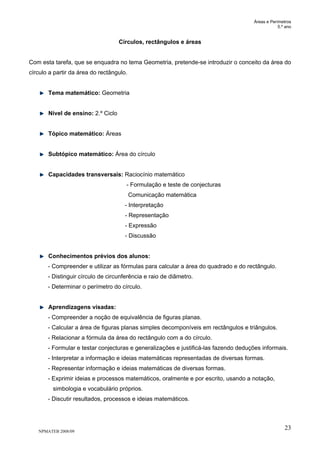 Áreas e Perímetros
5.º ano
NPMATEB 2008/09
23
Círculos, rectângulos e áreas
Com esta tarefa, que se enquadra no tema Geometria, pretende-se introduzir o conceito da área do
círculo a partir da área do rectângulo.
Tema matemático: Geometria
Nível de ensino: 2.º Ciclo
Tópico matemático: Áreas
Subtópico matemático: Área do círculo
Capacidades transversais: Raciocínio matemático
- Formulação e teste de conjecturas
Comunicação matemática
- Interpretação
- Representação
- Expressão
- Discussão
Conhecimentos prévios dos alunos:
- Compreender e utilizar as fórmulas para calcular a área do quadrado e do rectângulo.
- Distinguir círculo de circunferência e raio de diâmetro.
- Determinar o perímetro do círculo.
Aprendizagens visadas:
- Compreender a noção de equivalência de figuras planas.
- Calcular a área de figuras planas simples decomponíveis em rectângulos e triângulos.
- Relacionar a fórmula da área do rectângulo com a do círculo.
- Formular e testar conjecturas e generalizações e justificá-las fazendo deduções informais.
- Interpretar a informação e ideias matemáticas representadas de diversas formas.
- Representar informação e ideias matemáticas de diversas formas.
- Exprimir ideias e processos matemáticos, oralmente e por escrito, usando a notação,
simbologia e vocabulário próprios.
- Discutir resultados, processos e ideias matemáticos.
 