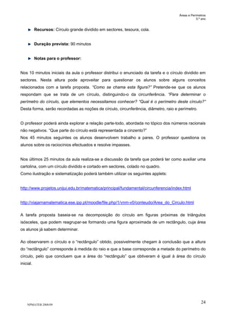 Áreas e Perímetros
5.º ano
NPMATEB 2008/09
24
Recursos: Círculo grande dividido em sectores, tesoura, cola.
Duração prevista: 90 minutos
Notas para o professor:
Nos 10 minutos iniciais da aula o professor distribui o enunciado da tarefa e o círculo dividido em
sectores. Nesta altura pode aproveitar para questionar os alunos sobre alguns conceitos
relacionados com a tarefa proposta. “Como se chama esta figura?” Pretende-se que os alunos
respondam que se trata de um círculo, distinguindo-o da circunferência. “Para determinar o
perímetro do círculo, que elementos necessitamos conhecer? “Qual é o perímetro deste círculo?”
Desta forma, serão recordadas as noções de círculo, circunferência, diâmetro, raio e perímetro.
O professor poderá ainda explorar a relação parte-todo, abordada no tópico dos números racionais
não negativos. “Que parte do círculo está representada a cinzento?”
Nos 45 minutos seguintes os alunos desenvolvem trabalho a pares. O professor questiona os
alunos sobre os raciocínios efectuados e resolve impasses.
Nos últimos 25 minutos da aula realiza-se a discussão da tarefa que poderá ter como auxiliar uma
cartolina, com um círculo dividido e cortado em sectores, colado no quadro.
Como ilustração e sistematização poderá também utilizar os seguintes applets:
http://www.projetos.unijui.edu.br/matematica/principal/fundamental/circunferencia/index.html
http://viajarnamatematica.ese.ipp.pt/moodle/file.php/1/vnm-v0/conteudo/Area_do_Circulo.html
A tarefa proposta baseia-se na decomposição do círculo em figuras próximas de triângulos
isósceles, que podem reagrupar-se formando uma figura aproximada de um rectângulo, cuja área
os alunos já sabem determinar.
Ao observarem o círculo e o “rectângulo” obtido, possivelmente chegam à conclusão que a altura
do “rectângulo” corresponde à medida do raio e que a base corresponde a metade do perímetro do
círculo, pelo que concluem que a área do “rectângulo” que obtiveram é igual à área do círculo
inicial.
 