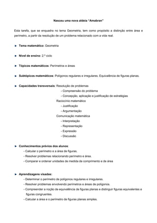 Nasceu uma nova aldeia “Amabran”
Esta tarefa, que se enquadra no tema Geometria, tem como propósito a distinção entre área e
perímetro, a partir da resolução de um problema relacionado com a vida real.
Tema matemático: Geometria
Nível de ensino: 2.º ciclo
Tópicos matemáticos: Perímetros e áreas
Subtópicos matemáticos: Polígonos regulares e irregulares. Equivalência de figuras planas.
Capacidades transversais: Resolução de problemas
- Compreensão do problema
- Concepção, aplicação e justificação de estratégias
Raciocínio matemático
- Justificação
- Argumentação
Comunicação matemática
- Interpretação
- Representação
- Expressão
- Discussão
Conhecimentos prévios dos alunos:
- Calcular o perímetro e a área de figuras.
- Resolver problemas relacionando perímetro e área.
- Comparar e ordenar unidades de medida de comprimento e de área
Aprendizagens visadas:
- Determinar o perímetro de polígonos regulares e irregulares.
- Resolver problemas envolvendo perímetros e áreas de polígonos.
- Compreender a noção de equivalência de figuras planas e distinguir figuras equivalentes e
figuras congruentes.
- Calcular a área e o perímetro de figuras planas simples.
 