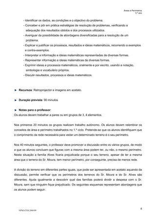 Áreas e Perímetros
5.º ano
NPMATEB 2008/09
4
- Identificar os dados, as condições e o objectivo do problema.
- Conceber e pôr em prática estratégias de resolução de problemas, verificando a
adequação dos resultados obtidos e dos processos utilizados.
- Averiguar da possibilidade de abordagens diversificadas para a resolução de um
problema.
- Explicar e justificar os processos, resultados e ideias matemáticos, recorrendo a exemplos
e contra-exemplos.
- Interpretar a informação e ideias matemáticas representadas de diversas formas.
- Representar informação e ideias matemáticas de diversas formas.
- Exprimir ideias e processos matemáticos, oralmente e por escrito, usando a notação,
simbologia e vocabulário próprios.
- Discutir resultados, processos e ideias matemáticos.
Recursos: Retroprojector e imagens em acetato.
Duração prevista: 90 minutos
Notas para o professor:
Os alunos devem trabalhar a pares ou em grupos de 3, 4 elementos.
Nos primeiros 20 minutos os grupos realizam trabalho autónomo. Os alunos devem relembrar os
conceitos de área e perímetro trabalhados no 1.º ciclo. Pretende-se que os alunos identifiquem que
o comprimento da rede necessária para vedar um determinado terreno é o seu perímetro.
Nos 40 minutos seguintes, o professor deve promover a discussão entre os vários grupos, de modo
a que os alunos concluam que figuras com a mesma área podem ter, ou não, o mesmo perímetro.
Nesta situação a família Alves ficaria prejudicada porque o seu terreno, apesar de ter a mesma
área que o terreno do Sr. Moura, tem menor perímetro, por conseguinte, precisa de menos rede.
A divisão do terreno em diferentes partes iguais, que pode ser apresentada em acetato aquando da
discussão, permite verificar que os perímetros dos terrenos do Sr. Moura e do Sr. Alves são
diferentes. Ajuda igualmente a descobrir qual das famílias poderá dividir a despesa com o Sr.
Moura, sem que ninguém fique prejudicado. Os seguintes esquemas representam abordagens que
os alunos podem seguir:
 