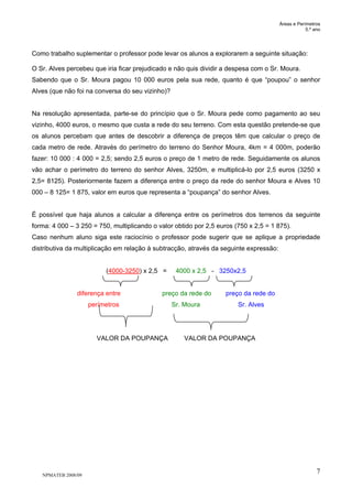 Áreas e Perímetros
5.º ano
NPMATEB 2008/09
7
Como trabalho suplementar o professor pode levar os alunos a explorarem a seguinte situação:
O Sr. Alves percebeu que iria ficar prejudicado e não quis dividir a despesa com o Sr. Moura.
Sabendo que o Sr. Moura pagou 10 000 euros pela sua rede, quanto é que “poupou” o senhor
Alves (que não foi na conversa do seu vizinho)?
Na resolução apresentada, parte-se do princípio que o Sr. Moura pede como pagamento ao seu
vizinho, 4000 euros, o mesmo que custa a rede do seu terreno. Com esta questão pretende-se que
os alunos percebam que antes de descobrir a diferença de preços têm que calcular o preço de
cada metro de rede. Através do perímetro do terreno do Senhor Moura, 4km = 4 000m, poderão
fazer: 10 000 : 4 000 = 2,5; sendo 2,5 euros o preço de 1 metro de rede. Seguidamente os alunos
vão achar o perímetro do terreno do senhor Alves, 3250m, e multiplicá-lo por 2,5 euros (3250 x
2,5= 8125). Posteriormente fazem a diferença entre o preço da rede do senhor Moura e Alves 10
000 – 8 125= 1 875, valor em euros que representa a “poupança” do senhor Alves.
É possível que haja alunos a calcular a diferença entre os perímetros dos terrenos da seguinte
forma: 4 000 – 3 250 = 750, multiplicando o valor obtido por 2,5 euros (750 x 2,5 = 1 875).
Caso nenhum aluno siga este raciocínio o professor pode sugerir que se aplique a propriedade
distributiva da multiplicação em relação à subtracção, através da seguinte expressão:
(4000-3250) x 2,5 = 4000 x 2,5 - 3250x2,5
diferença entre preço da rede do preço da rede do
perímetros Sr. Moura Sr. Alves
VALOR DA POUPANÇA VALOR DA POUPANÇA
 
