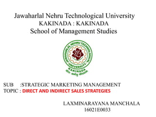 Jawaharlal Nehru Technological University
KAKINADA : KAKINADA
School of Management Studies
SUB :STRATEGIC MARKETING MANAGEMENT
TOPIC : DIRECT AND INDIRECT SALES STRATEGIES
LAXMINARAYANA MANCHALA
16021E0033
 