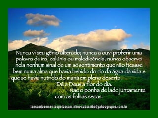 [email_address] Nunca vi seu gênio alterado; nunca a ouvi proferir uma palavra de ira, calúnia ou maledicência; nunca observei nela nenhum sinal de um só sentimento que não ficasse bem numa alma que havia bebido do rio da água da vida e que se havia nutrido do maná em pleno deserto.  Dê a Deus a flor do dia.  Não o ponha de lado juntamente com as folhas secas. 