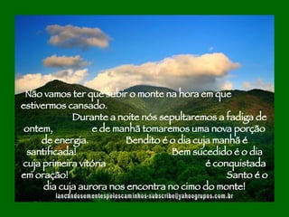 [email_address] Não vamos ter que subir o monte na hora em que  estivermos cansado.  Durante a noite nós sepultaremos a fadiga de ontem,  e de manhã tomaremos uma nova porção de energia.  Bendito é o dia cuja manhã é santificada!  Bem sucedido é o dia cuja primeira vitória  é conquistada em oração!  Santo é o dia cuja aurora nos encontra no cimo do monte! 
