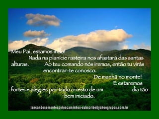 [email_address] Meu Pai, estamos indo!  Nada na planície rasteira nos afastará das santas alturas.  Ao teu comando nós iremos, então tu virás  encontrar-te conosco.  De manhã no monte!  E estaremos fortes e alegres por todo o resto de um  dia tão bem iniciado. 