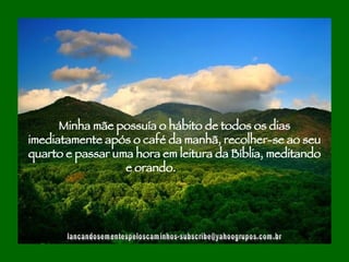 [email_address] Minha mãe possuía o hábito de todos os dias imediatamente após o café da manhã, recolher-se ao seu quarto e passar uma hora em leitura da Bíblia, meditando e orando.  