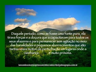 [email_address] Daquele período, como se fosse uma fonte pura, ela tirava forças e a doçura que a capacitavam para todos os seus afazeres e para permanecer sem agitação no meio das banalidades e pequenos aborrecimentos que são tantas vezes motivo de perturbação em lugares onde a vizinhança  é muito próxima. 