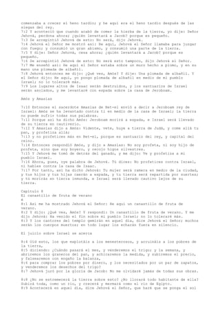 comenzaba a crecer el heno tardío; y he aquí era el heno tardío después de las
siegas del rey.
7:2 Y aconteció que cuando acabó de comer la hierba de la tierra, yo dije: Señor
Jehová, perdona ahora; ¿quién levantará a Jacob? porque es pequeño.
7:3 Se arrepintió Jehová de esto: No será, dijo Jehová.
7:4 Jehová el Señor me mostró así: He aquí, Jehová el Señor llamaba para juzgar
con fuego; y consumió un gran abismo, y consumió una parte de la tierra.
7:5 Y dije: Señor Jehová, cesa ahora; ¿quién levantará a Jacob? porque es
pequeño.
7:6 Se arrepintió Jehová de esto: No será esto tampoco, dijo Jehová el Señor.
7:7 Me enseñó así: He aquí el Señor estaba sobre un muro hecho a plomo, y en su
mano una plomada de albañil.
7:8 Jehová entonces me dijo: ¿Qué ves, Amós? Y dije: Una plomada de albañil. Y
el Señor dijo: He aquí, yo pongo plomada de albañil en medio de mi pueblo
Israel; no lo toleraré más.
7:9 Los lugares altos de Isaac serán destruidos, y los santuarios de Israel
serán asolados, y me levantaré con espada sobre la casa de Jeroboam.
Amós y Amasías
7:10 Entonces el sacerdote Amasías de Bet-el envió a decir a Jeroboam rey de
Israel: Amós se ha levantado contra ti en medio de la casa de Israel; la tierra
no puede sufrir todas sus palabras.
7:11 Porque así ha dicho Amós: Jeroboam morirá a espada, e Israel será llevado
de su tierra en cautiverio.
7:12 Y Amasías dijo a Amós: Vidente, vete, huye a tierra de Judá, y come allá tu
pan, y profetiza allá;
7:13 y no profetices más en Bet-el, porque es santuario del rey, y capital del
reino.
7:14 Entonces respondió Amós, y dijo a Amasías: No soy profeta, ni soy hijo de
profeta, sino que soy boyero, y recojo higos silvestres.
7:15 Y Jehová me tomó de detrás del ganado, y me dijo: Ve y profetiza a mi
pueblo Israel.
7:16 Ahora, pues, oye palabra de Jehová. Tú dices: No profetices contra Israel,
ni hables contra la casa de Isaac.
7:17 Por tanto, así ha dicho Jehová: Tu mujer será ramera en medio de la ciudad,
y tus hijos y tus hijas caerán a espada, y tu tierra será repartida por suertes;
y tú morirás en tierra inmunda, e Israel será llevado cautivo lejos de su
tierra.
Capítulo 8
El canastillo de fruta de verano
é
8:1 Así me ha mostrado Jehová el Señor: He aquí un canastillo de fruta de
verano.
8:2 Y dijo: ¿Qué ves, Amós? Y respondí: Un canastillo de fruta de verano. Y me
dijo Jehová: Ha venido el fin sobre mi pueblo Israel; no lo toleraré más.
8:3 Y los cantores del templo gemirán en aquel día, dice Jehová el Señor; muchos
serán los cuerpos muertos; en todo lugar los echarán fuera en silencio.
El juicio sobre Israel se acerca
8:4 Oíd esto, los que explotáis a los menesterosos, y arruináis a los pobres de
la tierra,
8:5 diciendo: ¿Cuándo pasará el mes, y venderemos el trigo; y la semana, y
abriremos los graneros del pan, y achicaremos la medida, y subiremos el precio,
y falsearemos con engaño la balanza,
8:6 para comprar los pobres por dinero, y los necesitados por un par de zapatos,
y venderemos los desechos del trigo?
8:7 Jehová juró por la gloria de Jacob: No me olvidaré jamás de todas sus obras.
8:8 ¿No se estremecerá la tierra sobre esto? ¿No llorará todo habitante de ella?
Subirá toda, como un río, y crecerá y mermará como el río de Egipto.
8:9 Acontecerá en aquel día, dice Jehová el Señor, que haré que se ponga el sol
 