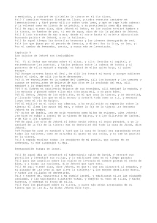 a mediodía, y cubriré de tinieblas la tierra en el día claro.
8:10 Y cambiaré vuestras fiestas en lloro, y todos vuestros cantares en
lamentaciones; y haré poner cilicio sobre todo lomo, y que se rape toda cabeza;
y la volveré como en llanto de unigénito, y su postrimería como día amargo.
8:11 He aquí vienen días, dice Jehová el Señor, en los cuales enviaré hambre a
la tierra, no hambre de pan, ni sed de agua, sino de oír la palabra de Jehová.
8:12 E irán errantes de mar a mar; desde el norte hasta el oriente discurrirán
buscando palabra de Jehová, y no la hallarán.
8:13 En aquel tiempo las doncellas hermosas y los jóvenes desmayarán de sed.
8:14 Los que juran por el pecado de Samaria, y dicen: Por tu Dios, oh Dan, y:
Por el camino de Beerseba, caerán, y nunca más se levantarán.
Capítulo 9
Los juicios de Jehová son ineludibles
é
9:1 Vi al Señor que estaba sobre el altar, y dijo: Derriba el capitel, y
estremézcanse las puertas, y hazlos pedazos sobre la cabeza de todos; y al
postrero de ellos mataré a espada; no habrá de ellos quien huya, ni quien
escape.
9:2 Aunque cavasen hasta el Seol, de allá los tomará mi mano; y aunque subieren
hasta el cielo, de allá los haré descender.
9:3 Si se escondieren en la cumbre del Carmelo, allí los buscaré y los tomaré; y
aunque se escondieren de delante de mis ojos en lo profundo del mar, allí
mandaré a la serpiente y los morderá.
9:4 Y si fueren en cautiverio delante de sus enemigos, allí mandaré la espada, y
los matará; y pondré sobre ellos mis ojos para mal, y no para bien.
9:5 El Señor, Jehová de los ejércitos, es el que toca la tierra, y se derretirá,
y llorarán todos los que en ella moran; y crecerá toda como un río, y mermará
luego como el río de Egipto.
9:6 El edificó en el cielo sus cámaras, y ha establecido su expansión sobre la
tierra; él llama las aguas del mar, y sobre la faz de la tierra las derrama;
Jehová es su nombre.
9:7 Hijos de Israel, ¿no me sois vosotros como hijos de etíopes, dice Jehová?
¿No hice yo subir a Israel de la tierra de Egipto, y a los filisteos de Caftor,
y de Kir a los arameos?
9:8 He aquí los ojos de Jehová el Señor están contra el reino pecador, y yo lo
asolaré de la faz de la tierra; mas no destruiré del todo la casa de Jacob, dice
Jehová.
9:9 Porque he aquí yo mandaré y haré que la casa de Israel sea zarandeada entre
todas las naciones, como se zarandea el grano en una criba, y no cae un granito
en la tierra.
9:10 A espada morirán todos los pecadores de mi pueblo, que dicen: No se
acercará, ni nos alcanzará el mal.
Restauración futura de Israel
9:11 En aquel día yo levantaré el tabernáculo caído de David, y cerraré sus
portillos y levantaré sus ruinas, y lo edificaré como en el tiempo pasado;
9:12 para que aquellos sobre los cuales es invocado mi nombre posean el resto de
Edom, y a todas las naciones, dice Jehová que hace esto.
9:13 He aquí vienen días, dice Jehová, en que el que ara alcanzará al segador, y
el pisador de las uvas al que lleve la simiente; y los montes destilarán mosto,
y todos los collados se derretirán.
9:14 Y traeré del cautiverio a mi pueblo Israel, y edificarán ellos las ciudades
asoladas, y las habitarán; plantarán viñas, y beberán el vino de ellas, y harán
huertos, y comerán el fruto de ellos.
9:15 Pues los plantaré sobre su tierra, y nunca más serán arrancados de su
tierra que yo les di, ha dicho Jehová Dios tuyo.
 