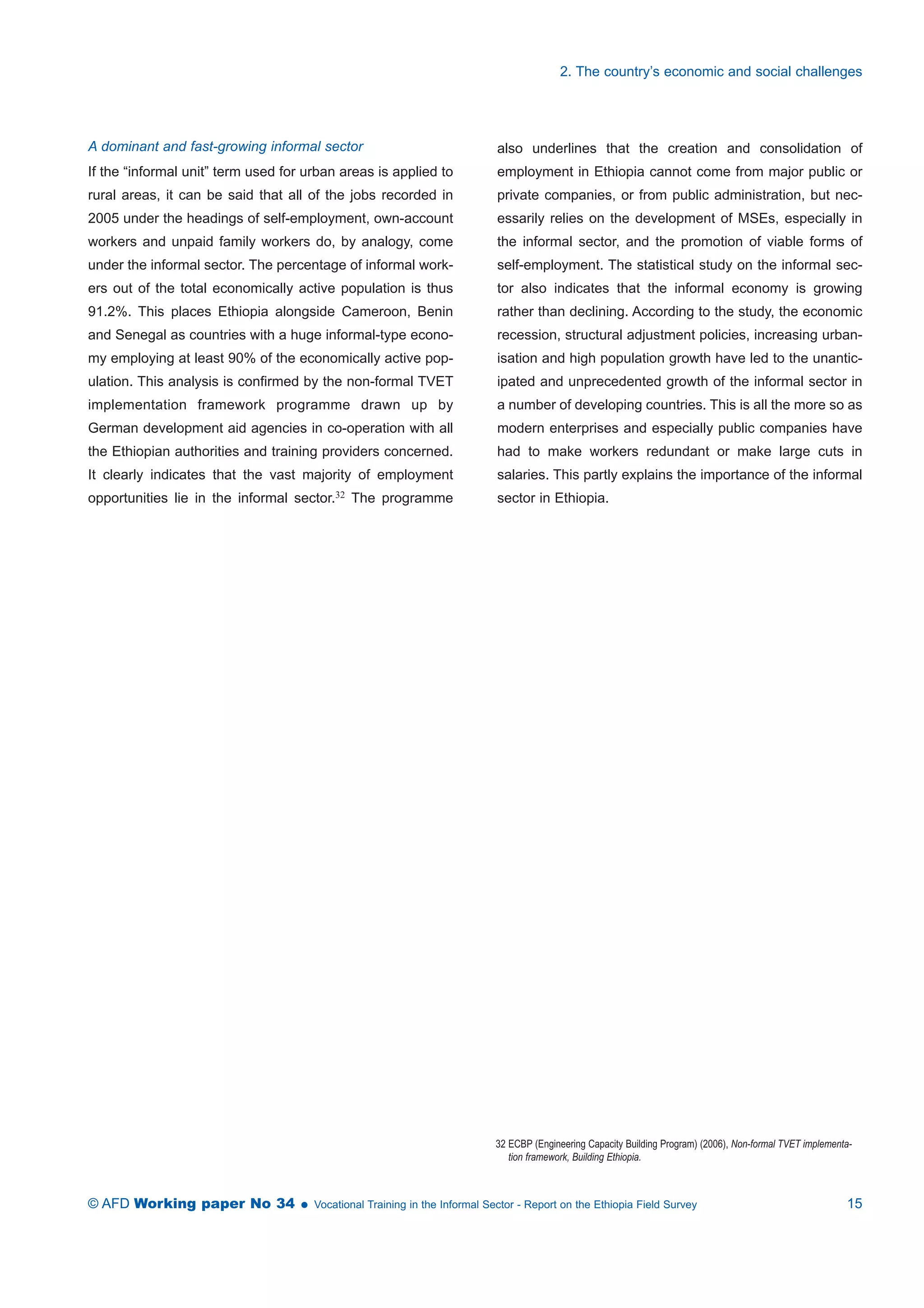 A dominant and fast-growing informal sector 
If the “informal unit” term used for urban areas is applied to 
rural areas, it can be said that all of the jobs recorded in 
2005 under the headings of self-employment, own-account 
workers and unpaid family workers do, by analogy, come 
under the informal sector. The percentage of informal work-ers 
out of the total economically active population is thus 
91.2%. This places Ethiopia alongside Cameroon, Benin 
and Senegal as countries with a huge informal-type econo-my 
employing at least 90% of the economically active pop-ulation. 
This analysis is confirmed by the non-formal TVET 
implementation framework programme drawn up by 
German development aid agencies in co-operation with all 
the Ethiopian authorities and training providers concerned. 
It clearly indicates that the vast majority of employment 
opportunities lie in the informal sector.32 The programme 
2. The country’s economic and social challenges 
also underlines that the creation and consolidation of 
employment in Ethiopia cannot come from major public or 
private companies, or from public administration, but nec-essarily 
relies on the development of MSEs, especially in 
the informal sector, and the promotion of viable forms of 
self-employment. The statistical study on the informal sec-tor 
also indicates that the informal economy is growing 
rather than declining. According to the study, the economic 
recession, structural adjustment policies, increasing urban-isation 
and high population growth have led to the unantic-ipated 
and unprecedented growth of the informal sector in 
a number of developing countries. This is all the more so as 
modern enterprises and especially public companies have 
had to make workers redundant or make large cuts in 
salaries. This partly explains the importance of the informal 
sector in Ethiopia. 
32 ECBP (Engineering Capacity Building Program) (2006), Non-formal TVET implementa-tion 
framework, Building Ethiopia. 
© AFD Working paper No 34  Vocational Training in the Informal Sector - Report on the Ethiopia Field Survey 15 
 