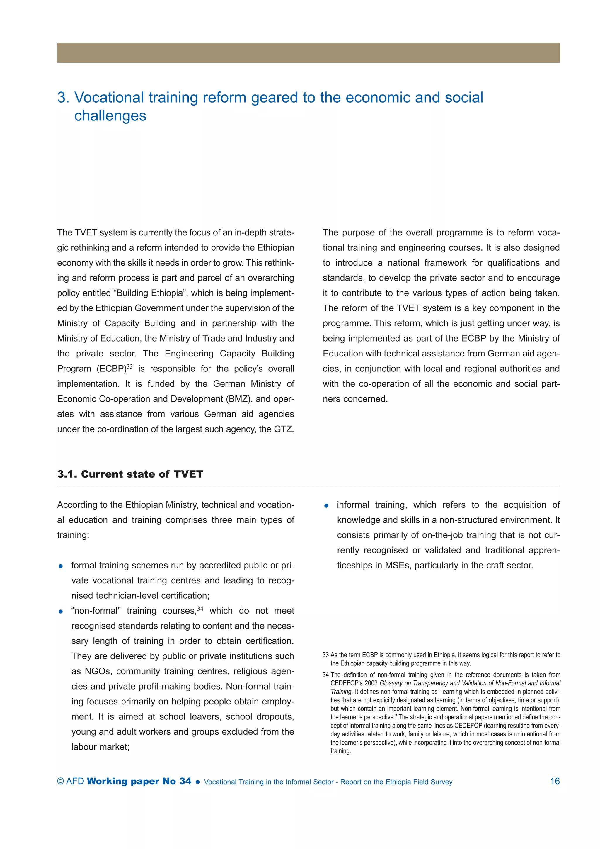 3. Vocational training reform geared to the economic and social 
challenges 
The TVET system is currently the focus of an in-depth strate-gic 
rethinking and a reform intended to provide the Ethiopian 
economy with the skills it needs in order to grow. This rethink-ing 
and reform process is part and parcel of an overarching 
policy entitled “Building Ethiopia”, which is being implement-ed 
by the Ethiopian Government under the supervision of the 
Ministry of Capacity Building and in partnership with the 
Ministry of Education, the Ministry of Trade and Industry and 
the private sector. The Engineering Capacity Building 
Program (ECBP)33 is responsible for the policy’s overall 
implementation. It is funded by the German Ministry of 
Economic Co-operation and Development (BMZ), and oper-ates 
with assistance from various German aid agencies 
under the co-ordination of the largest such agency, the GTZ. 
The purpose of the overall programme is to reform voca-tional 
training and engineering courses. It is also designed 
to introduce a national framework for qualifications and 
standards, to develop the private sector and to encourage 
it to contribute to the various types of action being taken. 
The reform of the TVET system is a key component in the 
programme. This reform, which is just getting under way, is 
being implemented as part of the ECBP by the Ministry of 
Education with technical assistance from German aid agen-cies, 
in conjunction with local and regional authorities and 
with the co-operation of all the economic and social part-ners 
concerned. 
3.1. Current state of TVET 
According to the Ethiopian Ministry, technical and vocation-al 
education and training comprises three main types of 
training: 
 formal training schemes run by accredited public or pri-vate 
vocational training centres and leading to recog-nised 
technician-level certification; 
 “non-formal” training courses,34 which do not meet 
recognised standards relating to content and the neces-sary 
length of training in order to obtain certification. 
They are delivered by public or private institutions such 
as NGOs, community training centres, religious agen-cies 
and private profit-making bodies. Non-formal train-ing 
focuses primarily on helping people obtain employ-ment. 
It is aimed at school leavers, school dropouts, 
young and adult workers and groups excluded from the 
labour market; 
 informal training, which refers to the acquisition of 
knowledge and skills in a non-structured environment. It 
consists primarily of on-the-job training that is not cur-rently 
recognised or validated and traditional appren-ticeships 
in MSEs, particularly in the craft sector. 
33 As the term ECBP is commonly used in Ethiopia, it seems logical for this report to refer to 
the Ethiopian capacity building programme in this way. 
34 The definition of non-formal training given in the reference documents is taken from 
CEDEFOP’s 2003 Glossary on Transparency and Validation of Non-Formal and Informal 
Training. It defines non-formal training as “learning which is embedded in planned activi-ties 
that are not explicitly designated as learning (in terms of objectives, time or support), 
but which contain an important learning element. Non-formal learning is intentional from 
the learner’s perspective.” The strategic and operational papers mentioned define the con-cept 
of informal training along the same lines as CEDEFOP (learning resulting from every-day 
activities related to work, family or leisure, which in most cases is unintentional from 
the learner’s perspective), while incorporating it into the overarching concept of non-formal 
training. 
© AFD Working paper No 34  Vocational Training in the Informal Sector - Report on the Ethiopia Field Survey 16 
 
