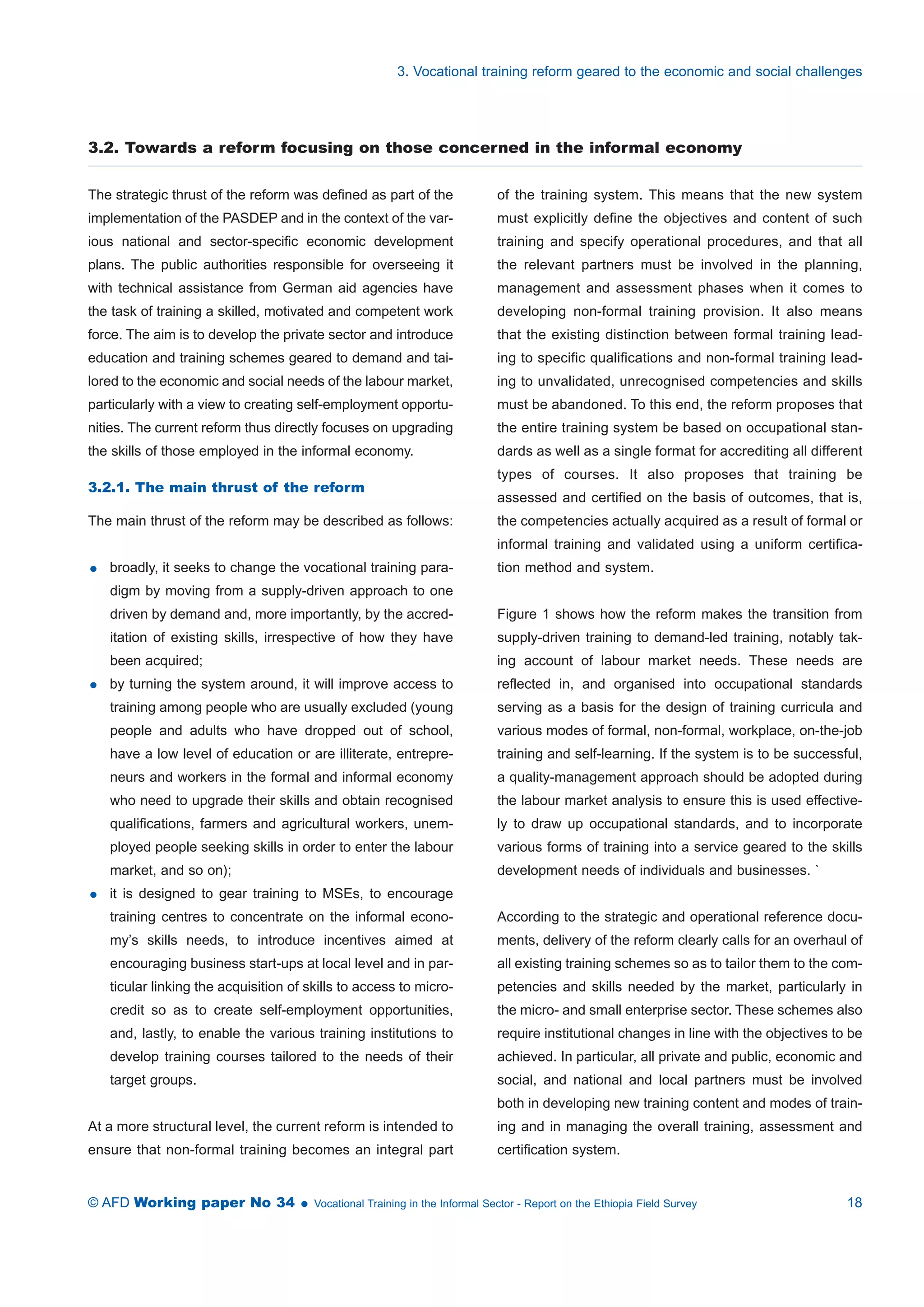 3. Vocational training reform geared to the economic and social challenges 
3.2. Towards a reform focusing on those concerned in the informal economy 
The strategic thrust of the reform was defined as part of the 
implementation of the PASDEP and in the context of the var-ious 
national and sector-specific economic development 
plans. The public authorities responsible for overseeing it 
with technical assistance from German aid agencies have 
the task of training a skilled, motivated and competent work 
force. The aim is to develop the private sector and introduce 
education and training schemes geared to demand and tai-lored 
to the economic and social needs of the labour market, 
particularly with a view to creating self-employment opportu-nities. 
The current reform thus directly focuses on upgrading 
the skills of those employed in the informal economy. 
3.2.1. The main thrust of the reform 
The main thrust of the reform may be described as follows: 
 broadly, it seeks to change the vocational training para-digm 
by moving from a supply-driven approach to one 
driven by demand and, more importantly, by the accred-itation 
of existing skills, irrespective of how they have 
been acquired; 
 by turning the system around, it will improve access to 
training among people who are usually excluded (young 
people and adults who have dropped out of school, 
have a low level of education or are illiterate, entrepre-neurs 
and workers in the formal and informal economy 
who need to upgrade their skills and obtain recognised 
qualifications, farmers and agricultural workers, unem-ployed 
people seeking skills in order to enter the labour 
market, and so on); 
 it is designed to gear training to MSEs, to encourage 
training centres to concentrate on the informal econo-my’s 
skills needs, to introduce incentives aimed at 
encouraging business start-ups at local level and in par-ticular 
linking the acquisition of skills to access to micro-credit 
so as to create self-employment opportunities, 
and, lastly, to enable the various training institutions to 
develop training courses tailored to the needs of their 
target groups. 
At a more structural level, the current reform is intended to 
ensure that non-formal training becomes an integral part 
of the training system. This means that the new system 
must explicitly define the objectives and content of such 
training and specify operational procedures, and that all 
the relevant partners must be involved in the planning, 
management and assessment phases when it comes to 
developing non-formal training provision. It also means 
that the existing distinction between formal training lead-ing 
to specific qualifications and non-formal training lead-ing 
to unvalidated, unrecognised competencies and skills 
must be abandoned. To this end, the reform proposes that 
the entire training system be based on occupational stan-dards 
as well as a single format for accrediting all different 
types of courses. It also proposes that training be 
assessed and certified on the basis of outcomes, that is, 
the competencies actually acquired as a result of formal or 
informal training and validated using a uniform certifica-tion 
method and system. 
Figure 1 shows how the reform makes the transition from 
supply-driven training to demand-led training, notably tak-ing 
account of labour market needs. These needs are 
reflected in, and organised into occupational standards 
serving as a basis for the design of training curricula and 
various modes of formal, non-formal, workplace, on-the-job 
training and self-learning. If the system is to be successful, 
a quality-management approach should be adopted during 
the labour market analysis to ensure this is used effective-ly 
to draw up occupational standards, and to incorporate 
various forms of training into a service geared to the skills 
development needs of individuals and businesses. ` 
According to the strategic and operational reference docu-ments, 
delivery of the reform clearly calls for an overhaul of 
all existing training schemes so as to tailor them to the com-petencies 
and skills needed by the market, particularly in 
the micro- and small enterprise sector. These schemes also 
require institutional changes in line with the objectives to be 
achieved. In particular, all private and public, economic and 
social, and national and local partners must be involved 
both in developing new training content and modes of train-ing 
and in managing the overall training, assessment and 
certification system. 
© AFD Working paper No 34  Vocational Training in the Informal Sector - Report on the Ethiopia Field Survey 18 
 