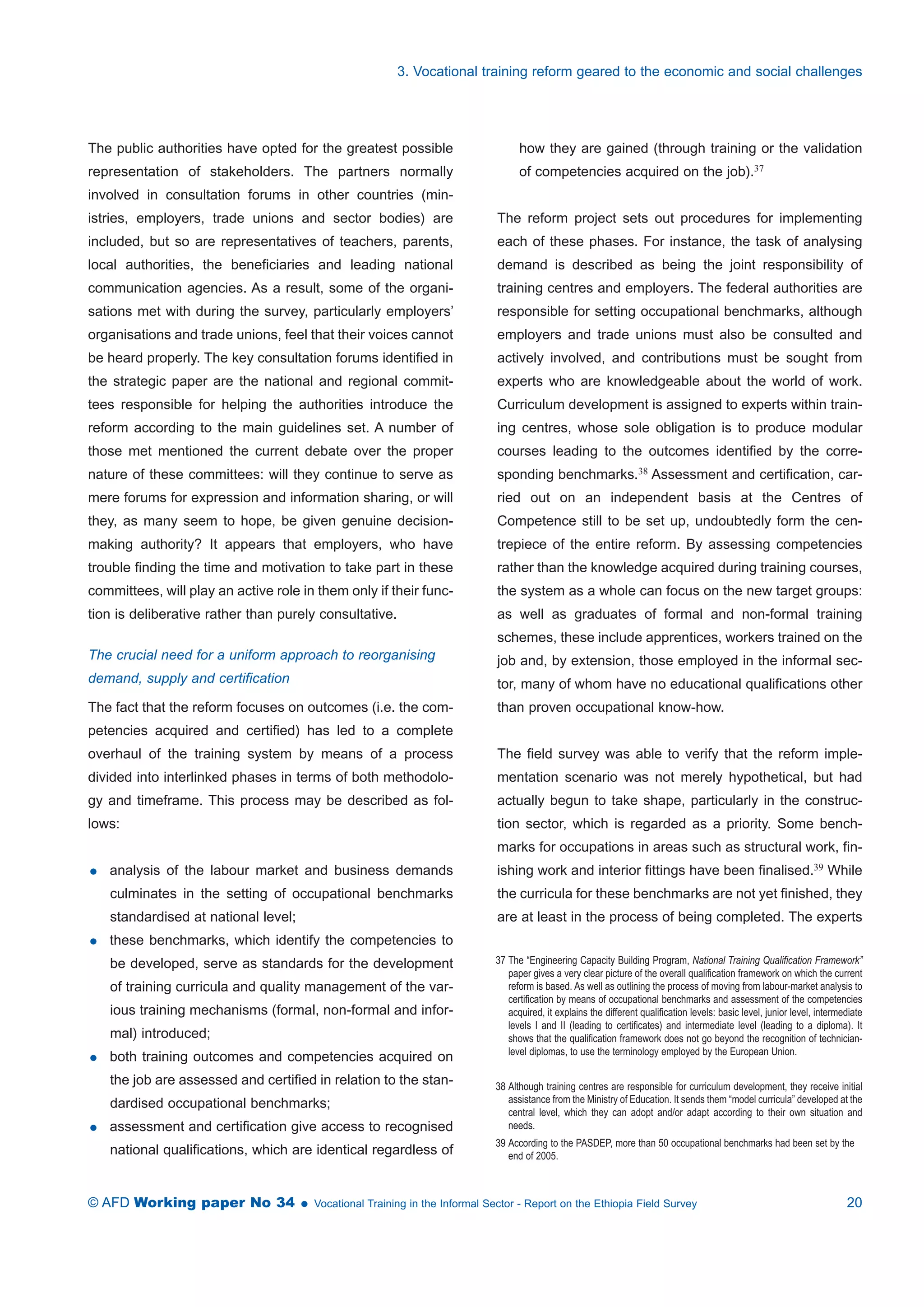 3. Vocational training reform geared to the economic and social challenges 
The public authorities have opted for the greatest possible 
representation of stakeholders. The partners normally 
involved in consultation forums in other countries (min-istries, 
employers, trade unions and sector bodies) are 
included, but so are representatives of teachers, parents, 
local authorities, the beneficiaries and leading national 
communication agencies. As a result, some of the organi-sations 
met with during the survey, particularly employers’ 
organisations and trade unions, feel that their voices cannot 
be heard properly. The key consultation forums identified in 
the strategic paper are the national and regional commit-tees 
responsible for helping the authorities introduce the 
reform according to the main guidelines set. A number of 
those met mentioned the current debate over the proper 
nature of these committees: will they continue to serve as 
mere forums for expression and information sharing, or will 
they, as many seem to hope, be given genuine decision-making 
authority? It appears that employers, who have 
trouble finding the time and motivation to take part in these 
committees, will play an active role in them only if their func-tion 
is deliberative rather than purely consultative. 
The crucial need for a uniform approach to reorganising 
demand, supply and certification 
The fact that the reform focuses on outcomes (i.e. the com-petencies 
acquired and certified) has led to a complete 
overhaul of the training system by means of a process 
divided into interlinked phases in terms of both methodolo-gy 
and timeframe. This process may be described as fol-lows: 
 analysis of the labour market and business demands 
culminates in the setting of occupational benchmarks 
standardised at national level; 
 these benchmarks, which identify the competencies to 
be developed, serve as standards for the development 
of training curricula and quality management of the var-ious 
training mechanisms (formal, non-formal and infor-mal) 
introduced; 
 both training outcomes and competencies acquired on 
the job are assessed and certified in relation to the stan-dardised 
occupational benchmarks; 
 assessment and certification give access to recognised 
national qualifications, which are identical regardless of 
how they are gained (through training or the validation 
of competencies acquired on the job).37 
The reform project sets out procedures for implementing 
each of these phases. For instance, the task of analysing 
demand is described as being the joint responsibility of 
training centres and employers. The federal authorities are 
responsible for setting occupational benchmarks, although 
employers and trade unions must also be consulted and 
actively involved, and contributions must be sought from 
experts who are knowledgeable about the world of work. 
Curriculum development is assigned to experts within train-ing 
centres, whose sole obligation is to produce modular 
courses leading to the outcomes identified by the corre-sponding 
benchmarks.38 Assessment and certification, car-ried 
out on an independent basis at the Centres of 
Competence still to be set up, undoubtedly form the cen-trepiece 
of the entire reform. By assessing competencies 
rather than the knowledge acquired during training courses, 
the system as a whole can focus on the new target groups: 
as well as graduates of formal and non-formal training 
schemes, these include apprentices, workers trained on the 
job and, by extension, those employed in the informal sec-tor, 
many of whom have no educational qualifications other 
than proven occupational know-how. 
The field survey was able to verify that the reform imple-mentation 
scenario was not merely hypothetical, but had 
actually begun to take shape, particularly in the construc-tion 
sector, which is regarded as a priority. Some bench-marks 
for occupations in areas such as structural work, fin-ishing 
work and interior fittings have been finalised.39 While 
the curricula for these benchmarks are not yet finished, they 
are at least in the process of being completed. The experts 
37 The “Engineering Capacity Building Program, National Training Qualification Framework” 
paper gives a very clear picture of the overall qualification framework on which the current 
reform is based. As well as outlining the process of moving from labour-market analysis to 
certification by means of occupational benchmarks and assessment of the competencies 
acquired, it explains the different qualification levels: basic level, junior level, intermediate 
levels I and II (leading to certificates) and intermediate level (leading to a diploma). It 
shows that the qualification framework does not go beyond the recognition of technician-level 
diplomas, to use the terminology employed by the European Union. 
38 Although training centres are responsible for curriculum development, they receive initial 
assistance from the Ministry of Education. It sends them “model curricula” developed at the 
central level, which they can adopt and/or adapt according to their own situation and 
needs. 
39 According to the PASDEP, more than 50 occupational benchmarks had been set by the 
end of 2005. 
© AFD Working paper No 34  Vocational Training in the Informal Sector - Report on the Ethiopia Field Survey 20 
 