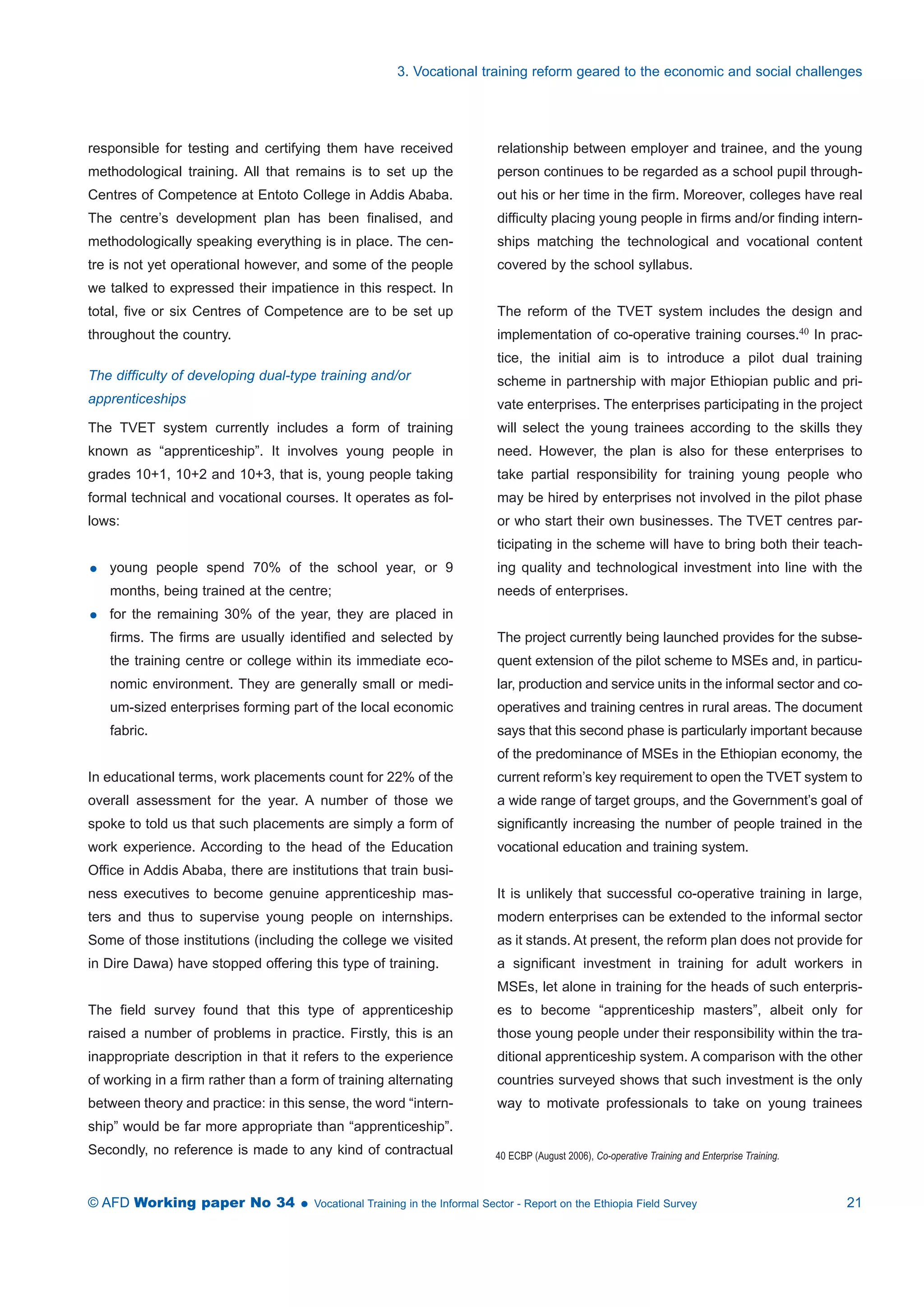 3. Vocational training reform geared to the economic and social challenges 
responsible for testing and certifying them have received 
methodological training. All that remains is to set up the 
Centres of Competence at Entoto College in Addis Ababa. 
The centre’s development plan has been finalised, and 
methodologically speaking everything is in place. The cen-tre 
is not yet operational however, and some of the people 
we talked to expressed their impatience in this respect. In 
total, five or six Centres of Competence are to be set up 
throughout the country. 
The difficulty of developing dual-type training and/or 
apprenticeships 
The TVET system currently includes a form of training 
known as “apprenticeship”. It involves young people in 
grades 10+1, 10+2 and 10+3, that is, young people taking 
formal technical and vocational courses. It operates as fol-lows: 
 young people spend 70% of the school year, or 9 
months, being trained at the centre; 
 for the remaining 30% of the year, they are placed in 
firms. The firms are usually identified and selected by 
the training centre or college within its immediate eco-nomic 
environment. They are generally small or medi-um- 
sized enterprises forming part of the local economic 
fabric. 
In educational terms, work placements count for 22% of the 
overall assessment for the year. A number of those we 
spoke to told us that such placements are simply a form of 
work experience. According to the head of the Education 
Office in Addis Ababa, there are institutions that train busi-ness 
executives to become genuine apprenticeship mas-ters 
and thus to supervise young people on internships. 
Some of those institutions (including the college we visited 
in Dire Dawa) have stopped offering this type of training. 
The field survey found that this type of apprenticeship 
raised a number of problems in practice. Firstly, this is an 
inappropriate description in that it refers to the experience 
of working in a firm rather than a form of training alternating 
between theory and practice: in this sense, the word “intern-ship” 
would be far more appropriate than “apprenticeship”. 
Secondly, no reference is made to any kind of contractual 
relationship between employer and trainee, and the young 
person continues to be regarded as a school pupil through-out 
his or her time in the firm. Moreover, colleges have real 
difficulty placing young people in firms and/or finding intern-ships 
matching the technological and vocational content 
covered by the school syllabus. 
The reform of the TVET system includes the design and 
implementation of co-operative training courses.40 In prac-tice, 
the initial aim is to introduce a pilot dual training 
scheme in partnership with major Ethiopian public and pri-vate 
enterprises. The enterprises participating in the project 
will select the young trainees according to the skills they 
need. However, the plan is also for these enterprises to 
take partial responsibility for training young people who 
may be hired by enterprises not involved in the pilot phase 
or who start their own businesses. The TVET centres par-ticipating 
in the scheme will have to bring both their teach-ing 
quality and technological investment into line with the 
needs of enterprises. 
The project currently being launched provides for the subse-quent 
extension of the pilot scheme to MSEs and, in particu-lar, 
production and service units in the informal sector and co-operatives 
and training centres in rural areas. The document 
says that this second phase is particularly important because 
of the predominance of MSEs in the Ethiopian economy, the 
current reform’s key requirement to open the TVET system to 
a wide range of target groups, and the Government’s goal of 
significantly increasing the number of people trained in the 
vocational education and training system. 
It is unlikely that successful co-operative training in large, 
modern enterprises can be extended to the informal sector 
as it stands. At present, the reform plan does not provide for 
a significant investment in training for adult workers in 
MSEs, let alone in training for the heads of such enterpris-es 
to become “apprenticeship masters”, albeit only for 
those young people under their responsibility within the tra-ditional 
apprenticeship system. A comparison with the other 
countries surveyed shows that such investment is the only 
way to motivate professionals to take on young trainees 
40 ECBP (August 2006), Co-operative Training and Enterprise Training. 
© AFD Working paper No 34  Vocational Training in the Informal Sector - Report on the Ethiopia Field Survey 21 
 