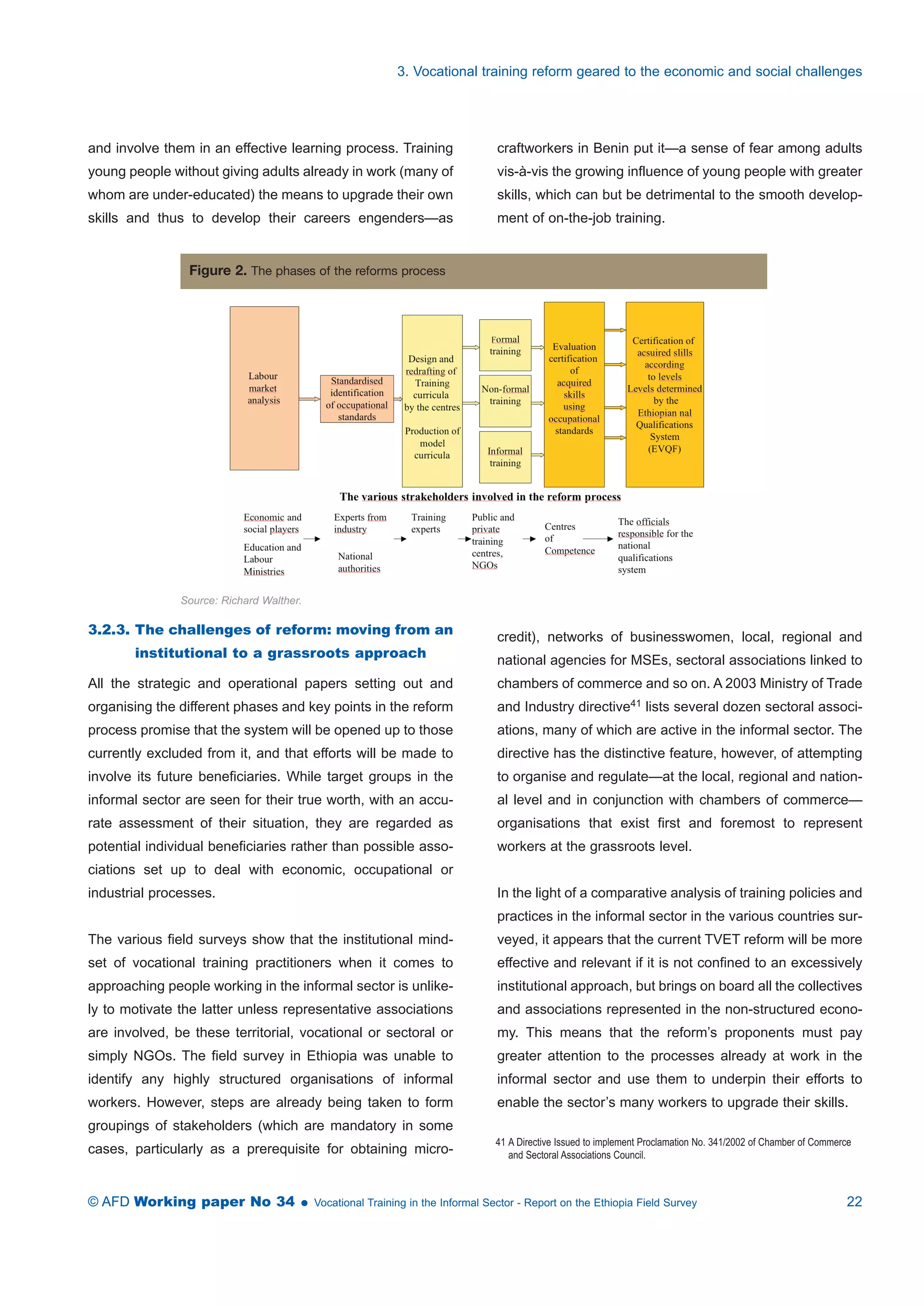 3. Vocational training reform geared to the economic and social challenges 
and involve them in an effective learning process. Training 
young people without giving adults already in work (many of 
whom are under-educated) the means to upgrade their own 
skills and thus to develop their careers engenders—as 
craftworkers in Benin put it—a sense of fear among adults 
vis-à-vis the growing influence of young people with greater 
skills, which can but be detrimental to the smooth develop-ment 
of on-the-job training. 
Figure 2. The phases of the reforms process 
Source: Richard Walther. 
3.2.3. The challenges of reform: moving from an 
institutional to a grassroots approach 
All the strategic and operational papers setting out and 
organising the different phases and key points in the reform 
process promise that the system will be opened up to those 
currently excluded from it, and that efforts will be made to 
involve its future beneficiaries. While target groups in the 
informal sector are seen for their true worth, with an accu-rate 
assessment of their situation, they are regarded as 
potential individual beneficiaries rather than possible asso-ciations 
set up to deal with economic, occupational or 
industrial processes. 
The various field surveys show that the institutional mind-set 
of vocational training practitioners when it comes to 
approaching people working in the informal sector is unlike-ly 
to motivate the latter unless representative associations 
are involved, be these territorial, vocational or sectoral or 
simply NGOs. The field survey in Ethiopia was unable to 
identify any highly structured organisations of informal 
workers. However, steps are already being taken to form 
groupings of stakeholders (which are mandatory in some 
cases, particularly as a prerequisite for obtaining micro-credit), 
networks of businesswomen, local, regional and 
national agencies for MSEs, sectoral associations linked to 
chambers of commerce and so on. A 2003 Ministry of Trade 
and Industry directive41 lists several dozen sectoral associ-ations, 
many of which are active in the informal sector. The 
directive has the distinctive feature, however, of attempting 
to organise and regulate—at the local, regional and nation-al 
level and in conjunction with chambers of commerce— 
organisations that exist first and foremost to represent 
workers at the grassroots level. 
In the light of a comparative analysis of training policies and 
practices in the informal sector in the various countries sur-veyed, 
it appears that the current TVET reform will be more 
effective and relevant if it is not confined to an excessively 
institutional approach, but brings on board all the collectives 
and associations represented in the non-structured econo-my. 
This means that the reform’s proponents must pay 
greater attention to the processes already at work in the 
informal sector and use them to underpin their efforts to 
enable the sector’s many workers to upgrade their skills. 
41 A Directive Issued to implement Proclamation No. 341/2002 of Chamber of Commerce 
and Sectoral Associations Council. 
© AFD Working paper No 34  Vocational Training in the Informal Sector - Report on the Ethiopia Field Survey 22 
 
