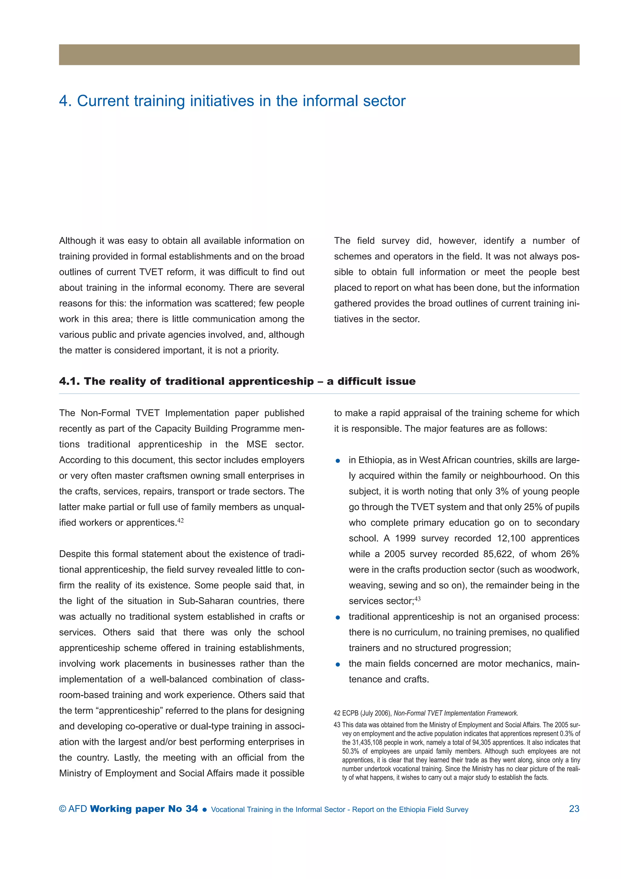 4. Current training initiatives in the informal sector 
Although it was easy to obtain all available information on 
training provided in formal establishments and on the broad 
outlines of current TVET reform, it was difficult to find out 
about training in the informal economy. There are several 
reasons for this: the information was scattered; few people 
work in this area; there is little communication among the 
various public and private agencies involved, and, although 
the matter is considered important, it is not a priority. 
The field survey did, however, identify a number of 
schemes and operators in the field. It was not always pos-sible 
to obtain full information or meet the people best 
placed to report on what has been done, but the information 
gathered provides the broad outlines of current training ini-tiatives 
in the sector. 
4.1. The reality of traditional apprenticeship – a difficult issue 
The Non-Formal TVET Implementation paper published 
recently as part of the Capacity Building Programme men-tions 
traditional apprenticeship in the MSE sector. 
According to this document, this sector includes employers 
or very often master craftsmen owning small enterprises in 
the crafts, services, repairs, transport or trade sectors. The 
latter make partial or full use of family members as unqual-ified 
workers or apprentices.42 
Despite this formal statement about the existence of tradi-tional 
apprenticeship, the field survey revealed little to con-firm 
the reality of its existence. Some people said that, in 
the light of the situation in Sub-Saharan countries, there 
was actually no traditional system established in crafts or 
services. Others said that there was only the school 
apprenticeship scheme offered in training establishments, 
involving work placements in businesses rather than the 
implementation of a well-balanced combination of class-room- 
based training and work experience. Others said that 
the term “apprenticeship” referred to the plans for designing 
and developing co-operative or dual-type training in associ-ation 
with the largest and/or best performing enterprises in 
the country. Lastly, the meeting with an official from the 
Ministry of Employment and Social Affairs made it possible 
to make a rapid appraisal of the training scheme for which 
it is responsible. The major features are as follows: 
 in Ethiopia, as in West African countries, skills are large-ly 
acquired within the family or neighbourhood. On this 
subject, it is worth noting that only 3% of young people 
go through the TVET system and that only 25% of pupils 
who complete primary education go on to secondary 
school. A 1999 survey recorded 12,100 apprentices 
while a 2005 survey recorded 85,622, of whom 26% 
were in the crafts production sector (such as woodwork, 
weaving, sewing and so on), the remainder being in the 
services sector;43 
 traditional apprenticeship is not an organised process: 
there is no curriculum, no training premises, no qualified 
trainers and no structured progression; 
 the main fields concerned are motor mechanics, main-tenance 
and crafts. 
42 ECPB (July 2006), Non-Formal TVET Implementation Framework. 
43 This data was obtained from the Ministry of Employment and Social Affairs. The 2005 sur-vey 
on employment and the active population indicates that apprentices represent 0.3% of 
the 31,435,108 people in work, namely a total of 94,305 apprentices. It also indicates that 
50.3% of employees are unpaid family members. Although such employees are not 
apprentices, it is clear that they learned their trade as they went along, since only a tiny 
number undertook vocational training. Since the Ministry has no clear picture of the reali-ty 
of what happens, it wishes to carry out a major study to establish the facts. 
© AFD Working paper No 34  Vocational Training in the Informal Sector - Report on the Ethiopia Field Survey 23 
 