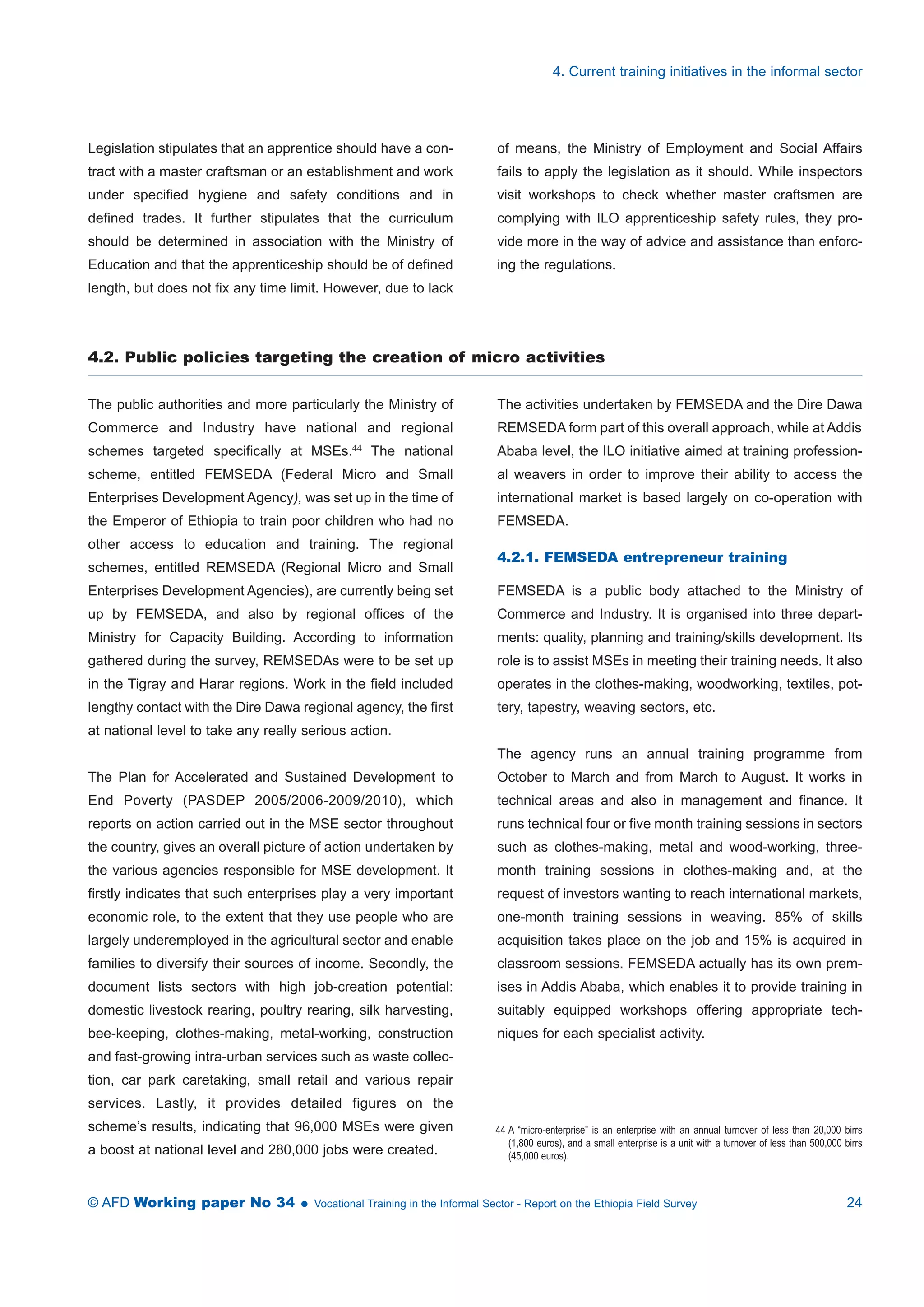 Legislation stipulates that an apprentice should have a con-tract 
with a master craftsman or an establishment and work 
under specified hygiene and safety conditions and in 
defined trades. It further stipulates that the curriculum 
should be determined in association with the Ministry of 
Education and that the apprenticeship should be of defined 
length, but does not fix any time limit. However, due to lack 
4. Current training initiatives in the informal sector 
of means, the Ministry of Employment and Social Affairs 
fails to apply the legislation as it should. While inspectors 
visit workshops to check whether master craftsmen are 
complying with ILO apprenticeship safety rules, they pro-vide 
more in the way of advice and assistance than enforc-ing 
the regulations. 
4.2. Public policies targeting the creation of micro activities 
The public authorities and more particularly the Ministry of 
Commerce and Industry have national and regional 
schemes targeted specifically at MSEs.44 The national 
scheme, entitled FEMSEDA (Federal Micro and Small 
Enterprises Development Agency), was set up in the time of 
the Emperor of Ethiopia to train poor children who had no 
other access to education and training. The regional 
schemes, entitled REMSEDA (Regional Micro and Small 
Enterprises Development Agencies), are currently being set 
up by FEMSEDA, and also by regional offices of the 
Ministry for Capacity Building. According to information 
gathered during the survey, REMSEDAs were to be set up 
in the Tigray and Harar regions. Work in the field included 
lengthy contact with the Dire Dawa regional agency, the first 
at national level to take any really serious action. 
The Plan for Accelerated and Sustained Development to 
End Poverty (PASDEP 2005/2006-2009/2010), which 
reports on action carried out in the MSE sector throughout 
the country, gives an overall picture of action undertaken by 
the various agencies responsible for MSE development. It 
firstly indicates that such enterprises play a very important 
economic role, to the extent that they use people who are 
largely underemployed in the agricultural sector and enable 
families to diversify their sources of income. Secondly, the 
document lists sectors with high job-creation potential: 
domestic livestock rearing, poultry rearing, silk harvesting, 
bee-keeping, clothes-making, metal-working, construction 
and fast-growing intra-urban services such as waste collec-tion, 
car park caretaking, small retail and various repair 
services. Lastly, it provides detailed figures on the 
scheme’s results, indicating that 96,000 MSEs were given 
a boost at national level and 280,000 jobs were created. 
The activities undertaken by FEMSEDA and the Dire Dawa 
REMSEDA form part of this overall approach, while at Addis 
Ababa level, the ILO initiative aimed at training profession-al 
weavers in order to improve their ability to access the 
international market is based largely on co-operation with 
FEMSEDA. 
4.2.1. FEMSEDA entrepreneur training 
FEMSEDA is a public body attached to the Ministry of 
Commerce and Industry. It is organised into three depart-ments: 
quality, planning and training/skills development. Its 
role is to assist MSEs in meeting their training needs. It also 
operates in the clothes-making, woodworking, textiles, pot-tery, 
tapestry, weaving sectors, etc. 
The agency runs an annual training programme from 
October to March and from March to August. It works in 
technical areas and also in management and finance. It 
runs technical four or five month training sessions in sectors 
such as clothes-making, metal and wood-working, three-month 
training sessions in clothes-making and, at the 
request of investors wanting to reach international markets, 
one-month training sessions in weaving. 85% of skills 
acquisition takes place on the job and 15% is acquired in 
classroom sessions. FEMSEDA actually has its own prem-ises 
in Addis Ababa, which enables it to provide training in 
suitably equipped workshops offering appropriate tech-niques 
for each specialist activity. 
44 A “micro-enterprise” is an enterprise with an annual turnover of less than 20,000 birrs 
(1,800 euros), and a small enterprise is a unit with a turnover of less than 500,000 birrs 
(45,000 euros). 
© AFD Working paper No 34  Vocational Training in the Informal Sector - Report on the Ethiopia Field Survey 24 
 