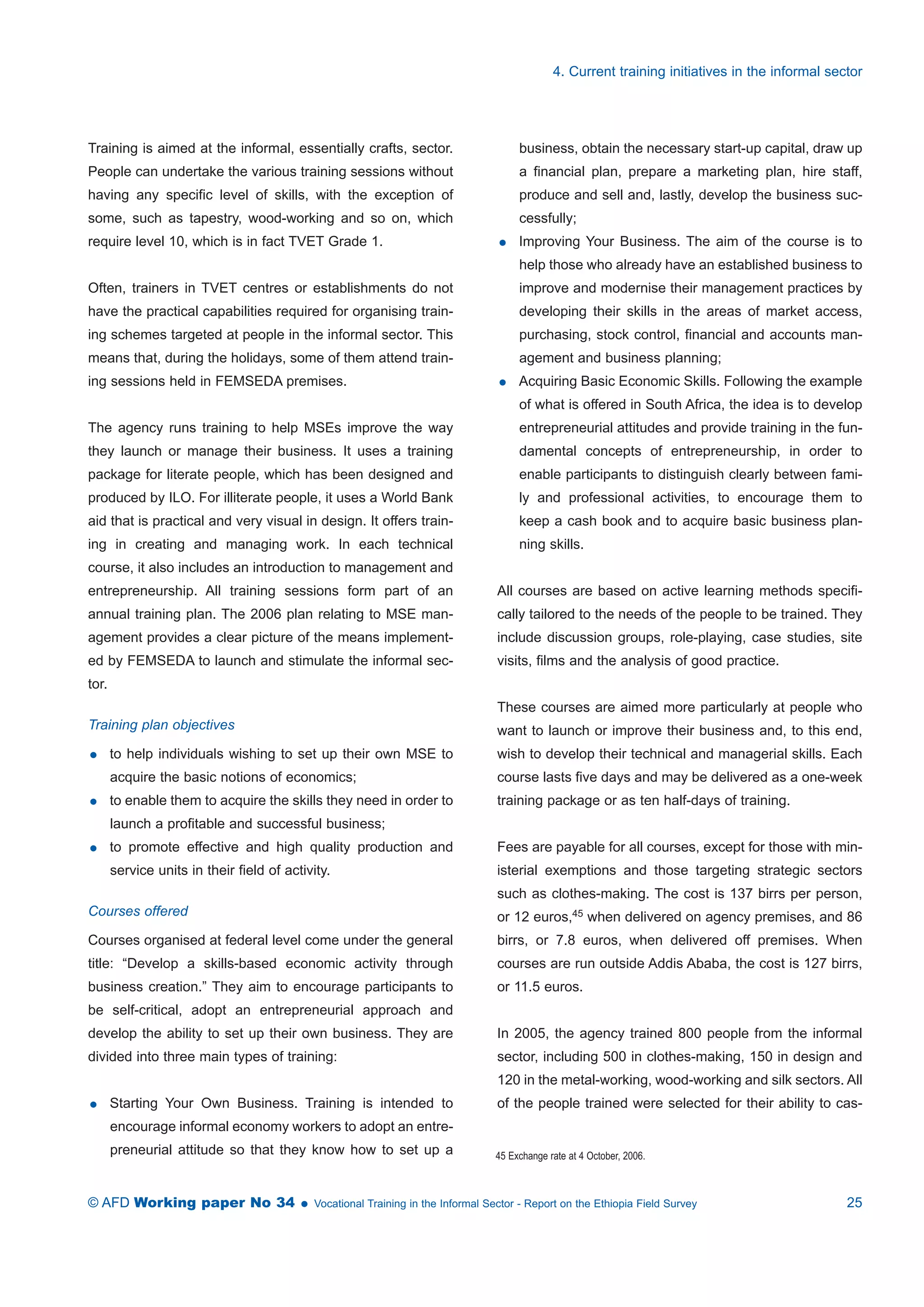 Training is aimed at the informal, essentially crafts, sector. 
People can undertake the various training sessions without 
having any specific level of skills, with the exception of 
some, such as tapestry, wood-working and so on, which 
require level 10, which is in fact TVET Grade 1. 
Often, trainers in TVET centres or establishments do not 
have the practical capabilities required for organising train-ing 
schemes targeted at people in the informal sector. This 
means that, during the holidays, some of them attend train-ing 
sessions held in FEMSEDA premises. 
The agency runs training to help MSEs improve the way 
they launch or manage their business. It uses a training 
package for literate people, which has been designed and 
produced by ILO. For illiterate people, it uses a World Bank 
aid that is practical and very visual in design. It offers train-ing 
in creating and managing work. In each technical 
course, it also includes an introduction to management and 
entrepreneurship. All training sessions form part of an 
annual training plan. The 2006 plan relating to MSE man-agement 
provides a clear picture of the means implement-ed 
by FEMSEDA to launch and stimulate the informal sec-tor. 
Training plan objectives 
 to help individuals wishing to set up their own MSE to 
acquire the basic notions of economics; 
 to enable them to acquire the skills they need in order to 
launch a profitable and successful business; 
 to promote effective and high quality production and 
service units in their field of activity. 
Courses offered 
Courses organised at federal level come under the general 
title: “Develop a skills-based economic activity through 
business creation.” They aim to encourage participants to 
be self-critical, adopt an entrepreneurial approach and 
develop the ability to set up their own business. They are 
divided into three main types of training: 
 Starting Your Own Business. Training is intended to 
encourage informal economy workers to adopt an entre-preneurial 
attitude so that they know how to set up a 
4. Current training initiatives in the informal sector 
business, obtain the necessary start-up capital, draw up 
a financial plan, prepare a marketing plan, hire staff, 
produce and sell and, lastly, develop the business suc-cessfully; 
 Improving Your Business. The aim of the course is to 
help those who already have an established business to 
improve and modernise their management practices by 
developing their skills in the areas of market access, 
purchasing, stock control, financial and accounts man-agement 
and business planning; 
 Acquiring Basic Economic Skills. Following the example 
of what is offered in South Africa, the idea is to develop 
entrepreneurial attitudes and provide training in the fun-damental 
concepts of entrepreneurship, in order to 
enable participants to distinguish clearly between fami-ly 
and professional activities, to encourage them to 
keep a cash book and to acquire basic business plan-ning 
skills. 
All courses are based on active learning methods specifi-cally 
tailored to the needs of the people to be trained. They 
include discussion groups, role-playing, case studies, site 
visits, films and the analysis of good practice. 
These courses are aimed more particularly at people who 
want to launch or improve their business and, to this end, 
wish to develop their technical and managerial skills. Each 
course lasts five days and may be delivered as a one-week 
training package or as ten half-days of training. 
Fees are payable for all courses, except for those with min-isterial 
exemptions and those targeting strategic sectors 
such as clothes-making. The cost is 137 birrs per person, 
or 12 euros,45 when delivered on agency premises, and 86 
birrs, or 7.8 euros, when delivered off premises. When 
courses are run outside Addis Ababa, the cost is 127 birrs, 
or 11.5 euros. 
In 2005, the agency trained 800 people from the informal 
sector, including 500 in clothes-making, 150 in design and 
120 in the metal-working, wood-working and silk sectors. All 
of the people trained were selected for their ability to cas- 
45 Exchange rate at 4 October, 2006. 
© AFD Working paper No 34  Vocational Training in the Informal Sector - Report on the Ethiopia Field Survey 25 
 