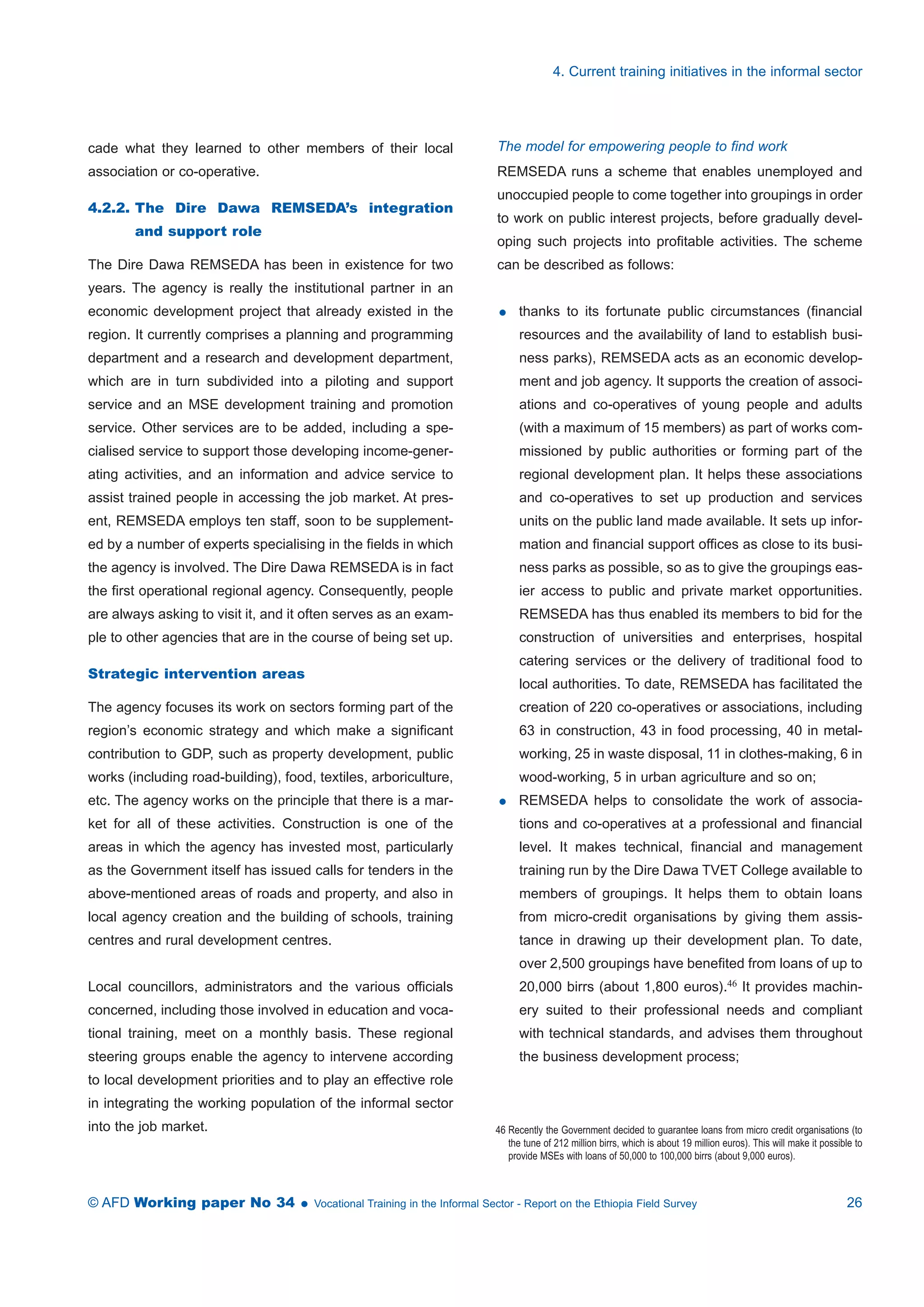 cade what they learned to other members of their local 
association or co-operative. 
4.2.2. The Dire Dawa REMSEDA’s integration 
and support role 
The Dire Dawa REMSEDA has been in existence for two 
years. The agency is really the institutional partner in an 
economic development project that already existed in the 
region. It currently comprises a planning and programming 
department and a research and development department, 
which are in turn subdivided into a piloting and support 
service and an MSE development training and promotion 
service. Other services are to be added, including a spe-cialised 
service to support those developing income-gener-ating 
activities, and an information and advice service to 
assist trained people in accessing the job market. At pres-ent, 
REMSEDA employs ten staff, soon to be supplement-ed 
by a number of experts specialising in the fields in which 
the agency is involved. The Dire Dawa REMSEDA is in fact 
the first operational regional agency. Consequently, people 
are always asking to visit it, and it often serves as an exam-ple 
to other agencies that are in the course of being set up. 
Strategic intervention areas 
The agency focuses its work on sectors forming part of the 
region’s economic strategy and which make a significant 
contribution to GDP, such as property development, public 
works (including road-building), food, textiles, arboriculture, 
etc. The agency works on the principle that there is a mar-ket 
for all of these activities. Construction is one of the 
areas in which the agency has invested most, particularly 
as the Government itself has issued calls for tenders in the 
above-mentioned areas of roads and property, and also in 
local agency creation and the building of schools, training 
centres and rural development centres. 
Local councillors, administrators and the various officials 
concerned, including those involved in education and voca-tional 
training, meet on a monthly basis. These regional 
steering groups enable the agency to intervene according 
to local development priorities and to play an effective role 
in integrating the working population of the informal sector 
into the job market. 
4. Current training initiatives in the informal sector 
The model for empowering people to find work 
REMSEDA runs a scheme that enables unemployed and 
unoccupied people to come together into groupings in order 
to work on public interest projects, before gradually devel-oping 
such projects into profitable activities. The scheme 
can be described as follows: 
 thanks to its fortunate public circumstances (financial 
resources and the availability of land to establish busi-ness 
parks), REMSEDA acts as an economic develop-ment 
and job agency. It supports the creation of associ-ations 
and co-operatives of young people and adults 
(with a maximum of 15 members) as part of works com-missioned 
by public authorities or forming part of the 
regional development plan. It helps these associations 
and co-operatives to set up production and services 
units on the public land made available. It sets up infor-mation 
and financial support offices as close to its busi-ness 
parks as possible, so as to give the groupings eas-ier 
access to public and private market opportunities. 
REMSEDA has thus enabled its members to bid for the 
construction of universities and enterprises, hospital 
catering services or the delivery of traditional food to 
local authorities. To date, REMSEDA has facilitated the 
creation of 220 co-operatives or associations, including 
63 in construction, 43 in food processing, 40 in metal-working, 
25 in waste disposal, 11 in clothes-making, 6 in 
wood-working, 5 in urban agriculture and so on; 
 REMSEDA helps to consolidate the work of associa-tions 
and co-operatives at a professional and financial 
level. It makes technical, financial and management 
training run by the Dire Dawa TVET College available to 
members of groupings. It helps them to obtain loans 
from micro-credit organisations by giving them assis-tance 
in drawing up their development plan. To date, 
over 2,500 groupings have benefited from loans of up to 
20,000 birrs (about 1,800 euros).46 It provides machin-ery 
suited to their professional needs and compliant 
with technical standards, and advises them throughout 
the business development process; 
46 Recently the Government decided to guarantee loans from micro credit organisations (to 
the tune of 212 million birrs, which is about 19 million euros). This will make it possible to 
provide MSEs with loans of 50,000 to 100,000 birrs (about 9,000 euros). 
© AFD Working paper No 34  Vocational Training in the Informal Sector - Report on the Ethiopia Field Survey 26 
 