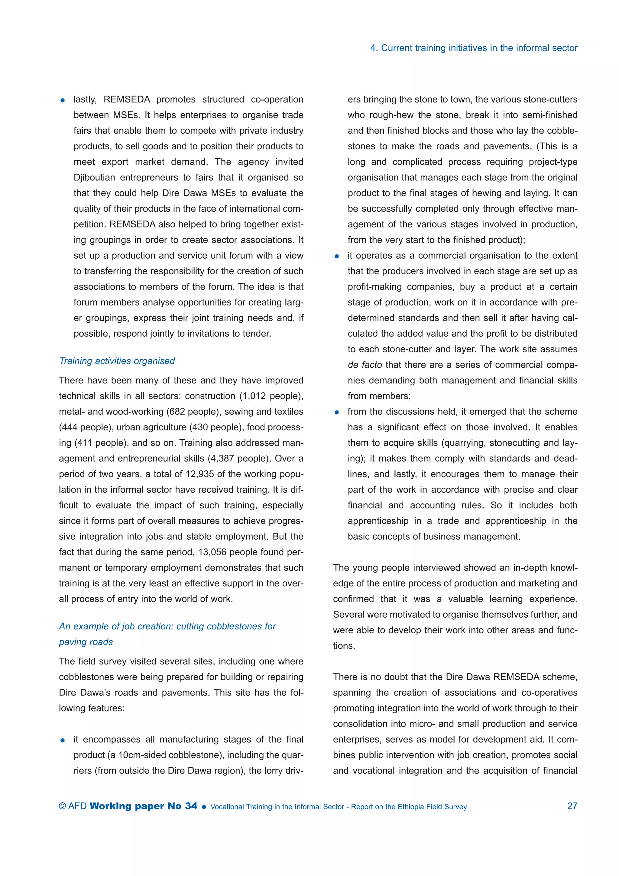 lastly, REMSEDA promotes structured co-operation 
between MSEs. It helps enterprises to organise trade 
fairs that enable them to compete with private industry 
products, to sell goods and to position their products to 
meet export market demand. The agency invited 
Djiboutian entrepreneurs to fairs that it organised so 
that they could help Dire Dawa MSEs to evaluate the 
quality of their products in the face of international com-petition. 
REMSEDA also helped to bring together exist-ing 
groupings in order to create sector associations. It 
set up a production and service unit forum with a view 
to transferring the responsibility for the creation of such 
associations to members of the forum. The idea is that 
forum members analyse opportunities for creating larg-er 
groupings, express their joint training needs and, if 
possible, respond jointly to invitations to tender. 
Training activities organised 
There have been many of these and they have improved 
technical skills in all sectors: construction (1,012 people), 
metal- and wood-working (682 people), sewing and textiles 
(444 people), urban agriculture (430 people), food process-ing 
(411 people), and so on. Training also addressed man-agement 
and entrepreneurial skills (4,387 people). Over a 
period of two years, a total of 12,935 of the working popu-lation 
in the informal sector have received training. It is dif-ficult 
to evaluate the impact of such training, especially 
since it forms part of overall measures to achieve progres-sive 
integration into jobs and stable employment. But the 
fact that during the same period, 13,056 people found per-manent 
or temporary employment demonstrates that such 
training is at the very least an effective support in the over-all 
process of entry into the world of work. 
An example of job creation: cutting cobblestones for 
paving roads 
The field survey visited several sites, including one where 
cobblestones were being prepared for building or repairing 
Dire Dawa’s roads and pavements. This site has the fol-lowing 
features: 
 it encompasses all manufacturing stages of the final 
product (a 10cm-sided cobblestone), including the quar-riers 
(from outside the Dire Dawa region), the lorry driv-ers 
4. Current training initiatives in the informal sector 
bringing the stone to town, the various stone-cutters 
who rough-hew the stone, break it into semi-finished 
and then finished blocks and those who lay the cobble-stones 
to make the roads and pavements. (This is a 
long and complicated process requiring project-type 
organisation that manages each stage from the original 
product to the final stages of hewing and laying. It can 
be successfully completed only through effective man-agement 
of the various stages involved in production, 
from the very start to the finished product); 
 it operates as a commercial organisation to the extent 
that the producers involved in each stage are set up as 
profit-making companies, buy a product at a certain 
stage of production, work on it in accordance with pre-determined 
standards and then sell it after having cal-culated 
the added value and the profit to be distributed 
to each stone-cutter and layer. The work site assumes 
de facto that there are a series of commercial compa-nies 
demanding both management and financial skills 
from members; 
 from the discussions held, it emerged that the scheme 
has a significant effect on those involved. It enables 
them to acquire skills (quarrying, stonecutting and lay-ing); 
it makes them comply with standards and dead-lines, 
and lastly, it encourages them to manage their 
part of the work in accordance with precise and clear 
financial and accounting rules. So it includes both 
apprenticeship in a trade and apprenticeship in the 
basic concepts of business management. 
The young people interviewed showed an in-depth knowl-edge 
of the entire process of production and marketing and 
confirmed that it was a valuable learning experience. 
Several were motivated to organise themselves further, and 
were able to develop their work into other areas and func-tions. 
There is no doubt that the Dire Dawa REMSEDA scheme, 
spanning the creation of associations and co-operatives 
promoting integration into the world of work through to their 
consolidation into micro- and small production and service 
enterprises, serves as model for development aid. It com-bines 
public intervention with job creation, promotes social 
and vocational integration and the acquisition of financial 
© AFD Working paper No 34  Vocational Training in the Informal Sector - Report on the Ethiopia Field Survey 27 
 